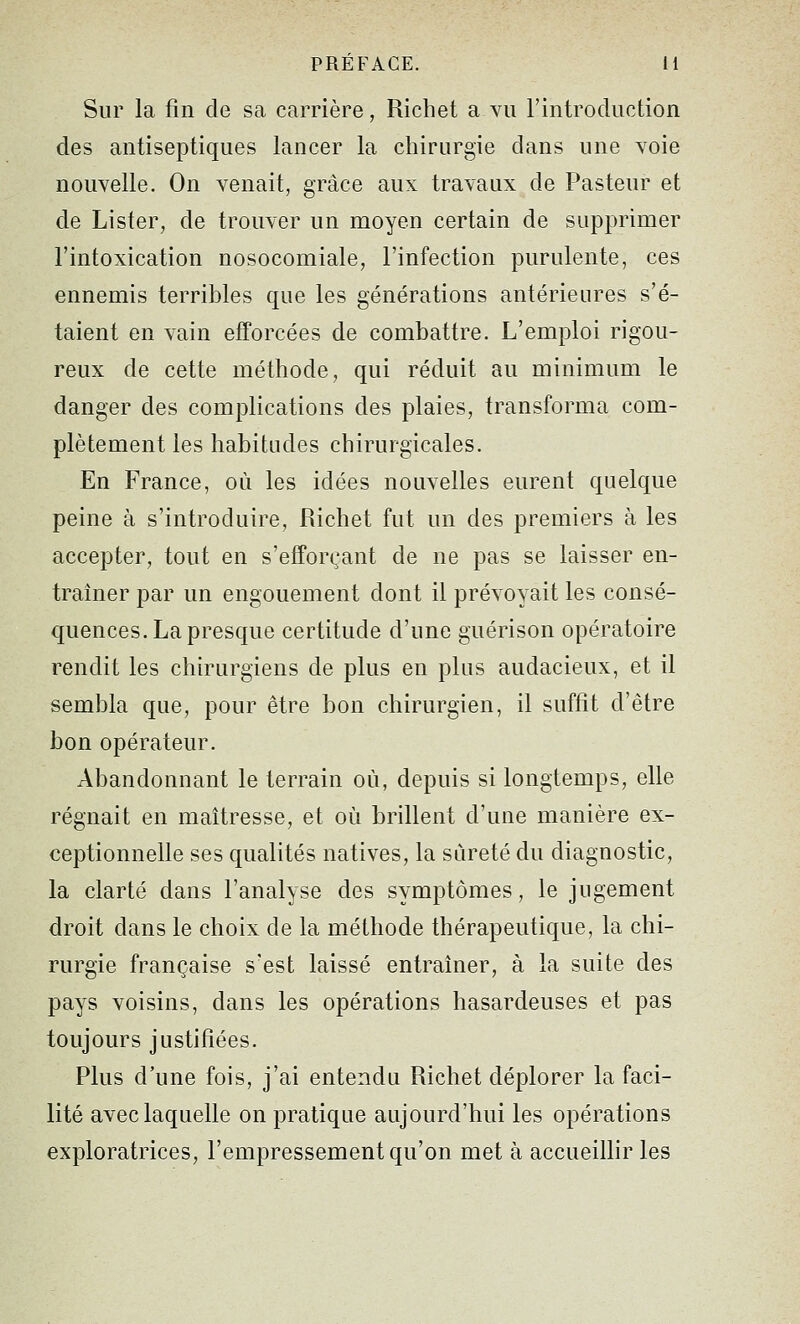 Sur la fin de sa carrière, Richet a vu l'introduction des antiseptiques lancer la chirurgie dans une voie nouvelle. On venait, grâce aux travaux de Pasteur et de Lister, de trouver un moyen certain de supprimer l'intoxication nosocomiale, l'infection purulente, ces ennemis terribles que les générations antérieures s'é- taient en vain efforcées de combattre. L'emploi rigou- reux de cette méthode, qui réduit au minimum le danger des complications des plaies, transforma com- plètement les habitudes chirurgicales. En France, où les idées nouvelles eurent quelque peine à s'introduire, Richet fut un des premiers à les accepter, tout en s'efforçant de ne pas se laisser en- traîner par un engouement dont il prévoyait les consé- quences. La presque certitude d'une guérison opératoire rendit les chirurgiens de plus en plus audacieux, et il sembla que, pour être bon chirurgien, il suffit d'être bon opérateur. Abandonnant le terrain où, depuis si longtemps, elle régnait en maîtresse, et où brillent d'une manière ex- ceptionnelle ses qualités natives, la sûreté du diagnostic, la clarté dans l'analyse des symptômes, le jugement droit dans le choix de la méthode thérapeutique, la chi- rurgie française s'est laissé entraîner, à la suite des pays voisins, dans les opérations hasardeuses et pas toujours justifiées. Plus d'une fois, j'ai entendu Richet déplorer la faci- lité avec laquelle on pratique aujourd'hui les opérations exploratrices, l'empressement qu'on met à accueillir les
