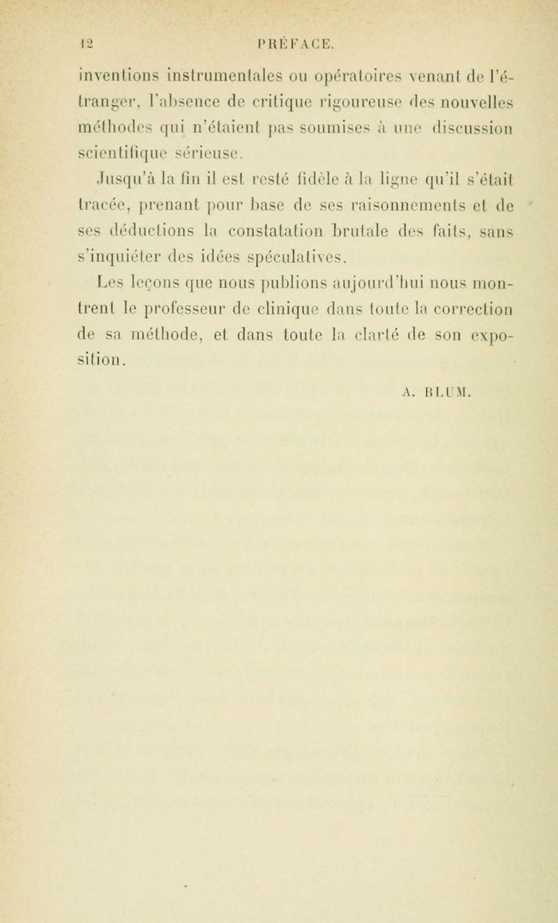 invenlions inslriimentales ou opératoires venant de l'é- trangoi, l'absence de critique rigoureuse des nouvelles méthodes (|ni n'étaient pas soumises à une discussion scientilique sérieuse. Jusqu'à la fin il est resté lidèle à la ligne qu'il s'était tracée, prenant pour base de ses raisonnements et de ses déductions la constatation brutale des faits, sans s'inquiéter des idées spéculatives. Les leçons que nous publions aujourd'hui nous mon- trent le professeur de clinique dans toute la correction de sa méthode, et dans toute la clarté de son expo- sition. A. H M M.