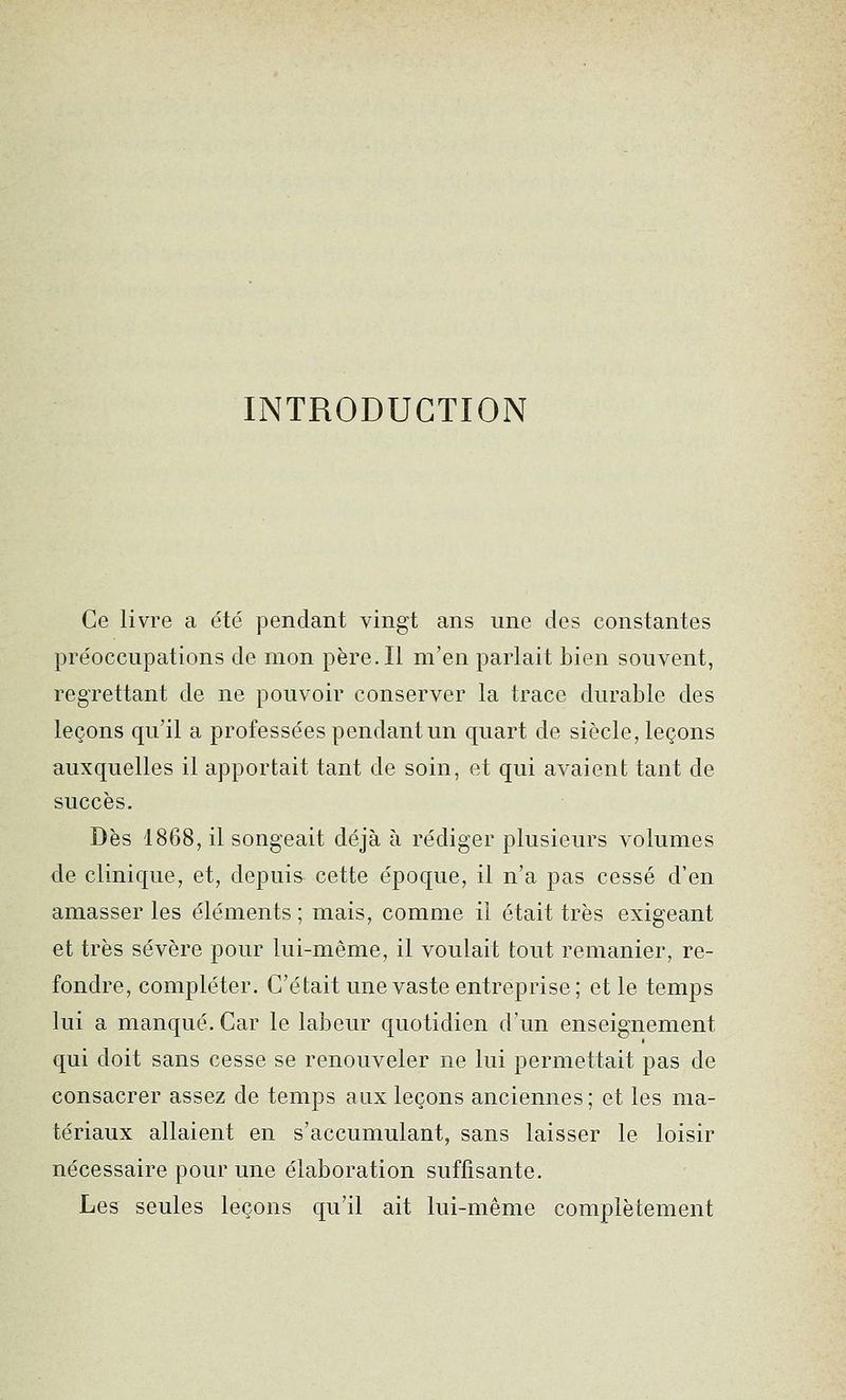 INTRODUCTION Ce livre a été pendant vingt ans une des constantes préoccupations de mon père. Il m'en parlait bien souvent, regrettant de ne pouvoir conserver la trace durable des leçons qu'il a professées pendant un quart de siècle, leçons auxquelles il apportait tant de soin, et qui avaient tant de succès. Dès 1868, il songeait déjà à rédiger plusieurs volumes de clinique, et, depuis cette époque, il n'a pas cessé d'en amasser les éléments ; mais, comme il était très exigeant et très sévère pour lui-même, il voulait tout remanier, re- fondre, compléter. C'était une vaste entreprise; et le temps lui a manqué. Car le labeur quotidien d'un enseignement qui doit sans cesse se renouveler ne lui permettait pas de consacrer assez de temps aux leçons anciennes ; et les ma- tériaux allaient en s'accumulant, sans laisser le loisir nécessaire pour une élaboration suffisante. Les seules leçons qu'il ait lui-même complètement