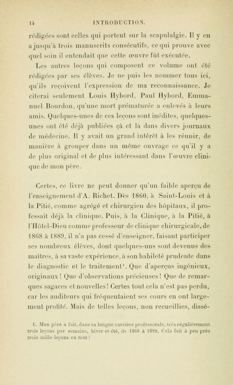 rt'digéos sont celles qui portent sur la scapulalgic. 11 y en a jusqu'à trois manuscrits consécutifs, ce qui prouve avec quel soin il enlemlait (jne celle œuvre fût exécutée. Les autres leçons qui composent ce volume on! été rédigées par ses élèves. Je ne puis les nommer tous ici, qu'ils reçoivent l'expression de ma reconnaissance. Je citerai seulement Louis Hybord, Paul Jlybord, Emma- nuel Bourdon, qu'une mort prématurée a enlevés à leurs amis. Quelques-unes de ces leçons sont inédites, (juelques- unes ont été déjà publiées çà et là dans divers journaux de médecine. Il y avait un grand intérêt à les réunir, de manière à grouper dans un même ouvrage ce qu'il y a de plus original et de plus intéressant dans l'œuvre clini- que de mon père. Certes, ce livre ne peut donner qu'un faible aperçu de l'enseignement d'A. Richet. Dès 1860, à Saint-Louis et à la Pitié, comme agrégé et chirurgien des hôpitaux, il pro- fessait déjà la clinique. Puis, à la Clinique, à la Pitié, à l'Hôtel-Dieu comme professeur de clinique chirurgicale, de 1868 à 1889, il n'a pas cessé d'enseigner, faisant participer ses nombreux élèves, dont quelques-uns sont devenus des maîtres, à sa vaste expérience, à son habileté prudente dans le diagnostic et le traitement'. Que d'aperçus ingénieux, originaux ! Que d'observations précieuses ! Que de remar- ques sagaces et nouvelles! Certes tout cela n'est pas perdu, car les auditeurs qui fréquentaient ses cours en ont large- ment profité. Mais de telles leçons, non recueillies, dissé- 1. Mon père a fait, dans sa longue carrière professorale, trèsTéfifuliérement trois leeons par semaine, hiver et été, de 1868 à 1889. Cela fait à peu près trois mille leçons en tout !