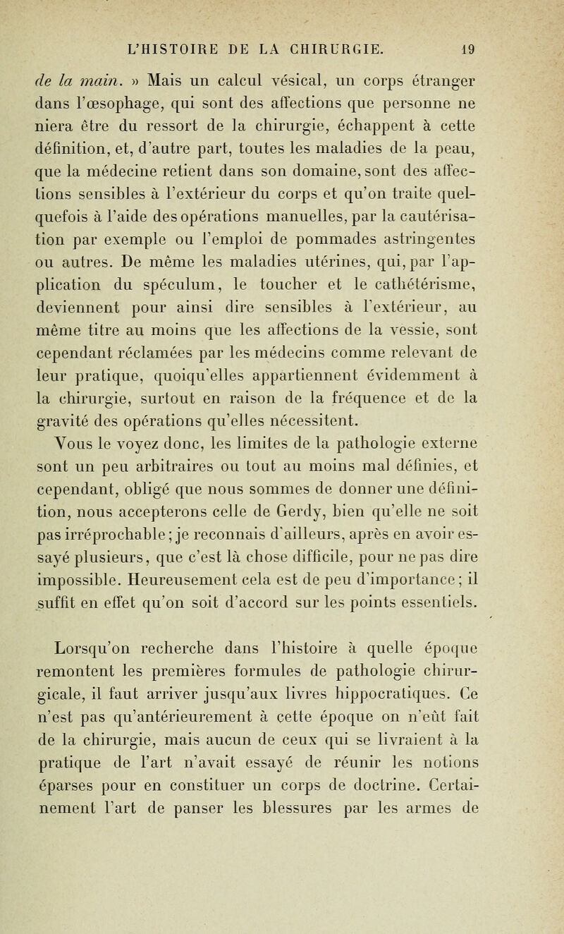 (le la main. » Mais un calcul vésical, un corps étranger dans l'œsophage, qui sont des affections que personne ne niera être du ressort de la chirurgie, échappent à cette définition, et, d'autre part, toutes les maladies de la peau, que la médecine retient dans son domaine, sont des affec- tions sensibles à l'extérieur du corps et qu'on traite quel- quefois à l'aide des opérations manuelles, par la cautérisa- tion par exemple ou l'emploi de pommades astringentes ou autres. De même les maladies utérines, qui, par l'ap- plication du spéculum, le toucher et le cathétérisme, deviennent pour ainsi dire sensibles à Textérieur, au même titre au moins que les atTections de la vessie, sont cependant réclamées par les médecins comme relevant de leur pratique, quoiqu'elles appartiennent évidemment à la chirurgie, surtout en raison de la fréquence et de la gravité des opérations qu'elles nécessitent. Vous le voyez donc, les limites de la pathologie externe sont un peu arbitraires ou tout au moins mal définies, et cependant, obligé que nous sommes de donner une défini- tion, nous accepterons celle de Gerdy, bien qu'elle ne soit pas irréprochable ; je reconnais d'ailleurs, après en avoir es- sayé plusieurs, que c'est là chose difficile, pour ne pas dire impossible. Heureusement cela est de peu d'importance ; il suffit en effet qu'on soit d'accord sur les points essentiels. Lorsqu'on recherche dans l'histoire à quelle époque remontent les premières formules de pathologie chirur- gicale, il faut arriver jusqu'aux livres hippocratiques. Ce n'est pas qu'antérieurement à cette époque on n'eût fait de la chirurgie, mais aucun de ceux qui se livraient à la pratique de l'art n'avait essayé de réunir les notions éparses pour en constituer un corps de doctrine. Certai- nement l'art de panser les blessures par les armes de