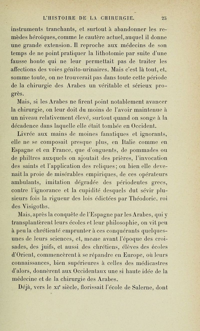 instruments tranchants, et surtout à abandonner les re- mèdes héroïques, comme le cautère actuel, auquel il donne une grande extension. Il reproche aux médecins de son temps de ne point pratiquer la lithotomie par suite d'une fausse honte qui ne leur permettait pas de traiter les affections des voies génito-urinaires. Mais c'est là tout, et, somme toute, on ne trouverait pas dans toute cette période de la chirurgie des Arabes un véritable et sérieux pro- grès. Mais, si les Arabes ne firent point notablement avancer la chirurgie, on leur doit du moins de l'avoir maintenue à un niveau relativement élevé, surtout quand on songe à la décadence dans laquelle elle était tombée en Occident. Livrée aux mains de moines fanatiques et ignorants, elle ne se composait presque plus, en Italie comme en Espagne et en France, que d'onguents, de pommades ou de philtres auxquels on ajoutait des prières, l'invocation des saints et l'application des reliques ; ou bien elle deve- nait la proie de misérables empiriques, de ces opérateurs ambulants, imitation dégradée des périodeutes grecs, contre l'ignorance et la cupidité desquels dut sévir plu- sieurs fois la rigueur des lois édictées par Théodoric, roi des Visigoths. Mais, après la conquête de l'Espagne par les Arabes, qui y transplantèrent leurs écoles et leur philosophie, on vit peu à peu la chrétienté emprunter à ces conquérants quelques- unes de leurs sciences, et, même avant l'époque des croi- sades, des juifs, et aussi des chrétiens, élèves des écoles d'Orient, commencèrent à se répandre en Europe, où leurs connaissances, bien supérieures à celles des médicastres d'alors, donnèrent aux Occidentaux une si haute idée de la médecine et de la chirurgie des Arabes. Déjà, vers le xi^ siècle, florissait l'école de Salerne, dont