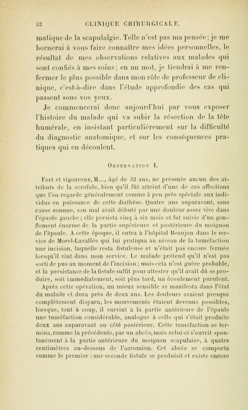 o2 CLIMOLE ciiilu ur.icAi, i:. mati(|iie du la scapulalgio. Toile n'est pas ma pensée ; je me bornerai à vous faire connaître mes idées personnelles, le résultat de mes observations relatives aux malades qui sont confiés à mes soins; en un mot, je tiendrai à me ren- fermer le plus possible dans mon rôle de professeur de cli- ni(|ue. c'est-à-dire dans l'étude apj)rofondie des cas qui passent sous vos yeux. Je commencerai donc aujourd'hui par vous exposer l'hisloire du malade qui va subir la résection de la tète liumérale, en insistant particulièrement sur la difliculté du diagnostic anatomique, et sur les conséquences pra- tiques qui en découlent. Observation I. Fort et vif^oureux, M..., i\gé de 32 ans, ne présente aucun des at- tributs de la scrofule, bien qu'il fût atteint d'une de ces affections que l'on regarde généralement comme à peu près spéciale aux indi- vidus en puissance de cette diathèse. Quatre ans auparavant, sans c:iuse connue, son mal avait débuté par une douleur assez vive dans l'épaide gauclie ; elle persista cinq à six mois et fut suivie d'un gon- flement énorme de la partie supérieure et postérieure du moignon de l'épaule. A cette époque, il entra à l'hôpital Heaujon dans le ser- vice de Morel-Lavallée qui lui pratiqua au niveau de la tuméfaction une incision, laquelle resta fistulouse et n'était pas encore fermée lorsqu'il vint dans mon service. Le malade prétend qu'il n'est pas sorti de pus au moment do l'incision ; mais cela n'est guère probable, et la persistance de la fistule suffit pour attester qu'il avait dû se pro- duire, soit immédiatement, soit plus tard, un écoulement purulent. Après cette opération, un mieux sensible se manifesta dans l'état du malade et dura près de deux ans. Les douleurs avaient presque complètement disparu, les mouvements étaient devenus possibles, lorsque, tout à coup, il survint à la partie antérieure de l'épaule une tuméfaction considérable, analogue à celle qui s'était produite deux ans auparavant au côté postérieur. Cette tuméfaction se ter- mina, comme la précédente, par un abcès, mais celui-ci s'ouvrit spon- tanément à la partie antérieure du moignon scapulaire, à quatre centimètres au-dessous do l'acromion. Cet abcès se comporta comme le premier : une seconde fistule se produisit et existe encore