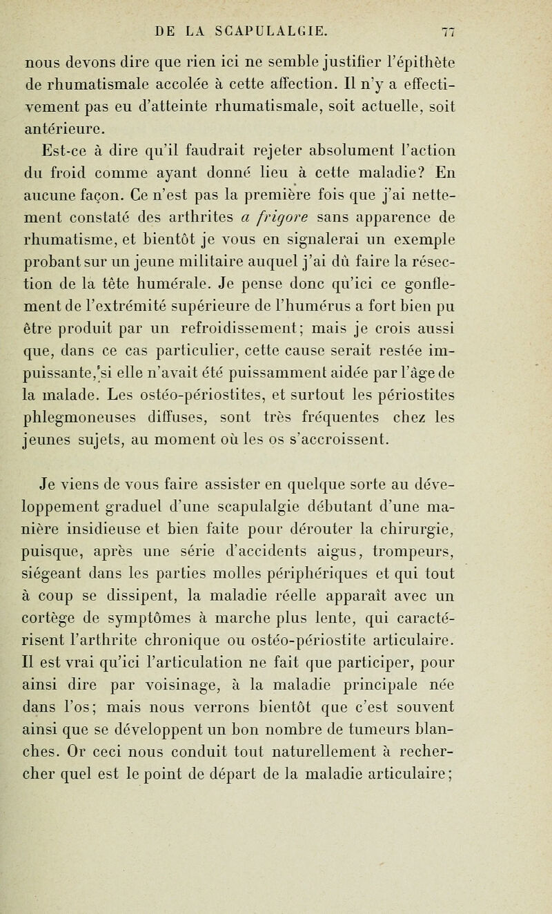 nous devons dire que rien ici ne semble justifier l'épithète de rhumatismale accolée à cette affection. Il n'y a effecti- vement pas eu d'atteinte rhumatismale, soit actuelle, soit antérieure. Est-ce à dire qu'il faudrait rejeter absolument l'action du froid comme ayant donné lieu à cette maladie? En aucune façon. Ce n'est pas la première fois que j'ai nette- ment constaté des arthrites a frigore sans apparence de rhumatisme, et bientôt je vous en signalerai un exemple probant sur un jeune militaire auquel j'ai dû faire la résec- tion de la tête humérale. Je pense donc qu'ici ce gonfle- ment de l'extrémité supérieure de l'humérus a fort bien pu être produit par un refroidissement; mais je crois aussi que, dans ce cas particulier, cette cause serait restée im- puissante,'si elle n'avait été puissamment aidée par l'âge de la malade. Les ostéo-périostites, et surtout les périostites phlegmoneuses diffuses, sont très fréquentes chez les jeunes sujets, au moment où les os s'accroissent. Je viens de vous faire assister en quelque sorte au déve- loppement graduel d'une scapulalgie débutant d'une ma- nière insidieuse et bien faite pour dérouter la chirurgie, puisque, après une série d'accidents aigus, trompeurs, siégeant dans les parties molles périphériques et qui tout à coup se dissipent, la maladie réelle apparaît avec un cortège de symptômes à marche plus lente, qui caracté- risent l'arthrite chronique ou ostéo-périostite articulaire. Il est vrai qu'ici l'articulation ne fait que participer, pour ainsi dire par voisinage, à la maladie principale née dans l'os; mais nous verrons bientôt que c'est souvent ainsi que se développent un bon nombre de tumeurs blan- ches. Or ceci nous conduit tout naturellement à recher- cher quel est le point de départ de la maladie articulaire ;