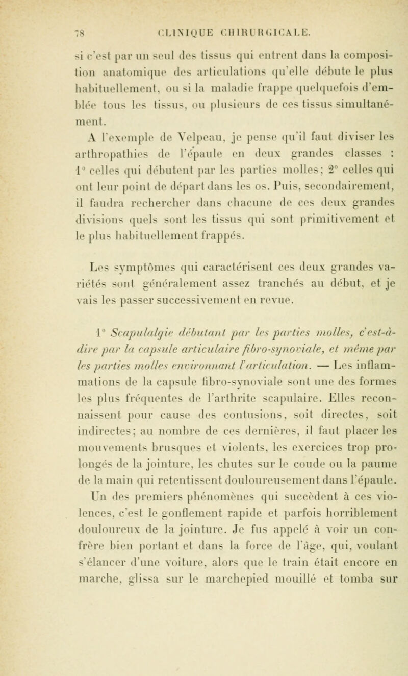 si c'est jtar un si'iil «les tissus (jui l'ulicnl dans la composi- lioii anatoniiqut' dos articulations (|ut'll{' di'dnilc le |)lus hahituollcmont, ou si la maladie lia|)|ic (|ucl(|U('lV)is d'em- blée tous les tissus, ou plusieurs de ces tissus simultané- ment. A l'exemple de Velpeau, je pense (|u'il faut diviser les arthropalliies de l'épaule en deux grandes classes : [ celles ([ui débutent par les parties molles; 2° celles qui ont leur point de départ dans les os. Puis, secondairement, il faudra rechercher dans chacune de ces deux grandes divisions quels sont les tissus (jui sont primitivement et le plus habituel bornent frappés. Les symptômes qui caractérisent ces deux grandes va- riétés sont généralement assez tranchés au début, et je vais les passer successivement en revue. 1** Scapulalgk' dcbutant par les par tirs molles, c'r.sl-à- dii'f pd)' la capsule articulaire fibro-synoviale, et même par If'S parties molles environnant l'articulation. — Les inflam- mations de la capsule fibro-synoviale sont ime des formes les plus fré(iuentes de l'arthrite scapulaire. Elles recon- naissent ])our cause des contusions, soit directes, soit indirectes; au nombre de ces dernières, il faut placer les mouvements brusques et violents, les exercices trop pro- longés de la jointure, les chutes sur le coude ou la paume de la mail) qui retcMitissent douloureusement dans lépaule. Un des premiers phénomènes qui succèdent à ces vio- lences, c'est le gonflement rapide et parfois horriblement douloureux de la jointure. Je fus appelé à voir un con- frère bien portant et dans la force de Tàge, qui, vr)ulant s'élancer d'une voiture, alors que le train était encore en marche, glissa sur le marchepied mouillé et tomba sur