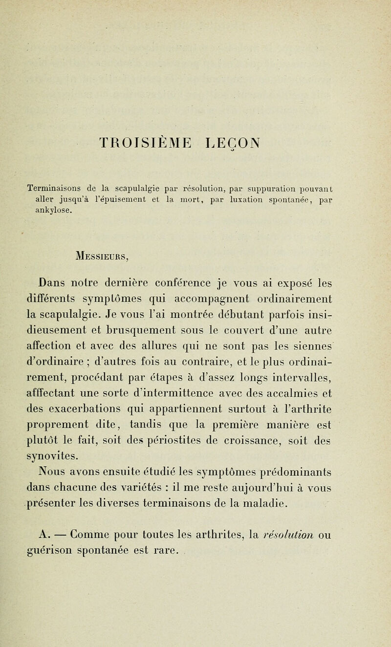 TROISIÈME LEÇON 'erminaisons de la scapulalgie par résolution, par suppuration pouvant aller jusqu'à l'épuisement et la mort, par luxation spontanée, par ankylose. Messieurs, Dans noire dernière conférence je vous ai exposé les différents sympLômes qui accompagnent ordinairement la scapulalgie. Je vous l'ai montrée débutant parfois insi- dieusement et brusquement sous le couvert d'une autre affection et avec des allures qui ne sont pas les siennes d'ordinaire ; d'autres fois au contraire, et le plus ordinai- rement, procédant par étapes à d'assez longs intervalles, afffectant une sorte d'intermittence avec des accalmies et des exacerbations qui appartiennent surtout à l'arthrite proprement dite, tandis que la première manière est plutôt le fait, soit des périostites de croissance, soit des synovites. Nous avons ensuite étudié les symptômes prédominants dans chacune des variétés : il me reste aujourd'hui à vous présenter les diverses terminaisons de la maladie. A. — Comme pour toutes les arthrites, la résolution ou guérison spontanée est rare. .