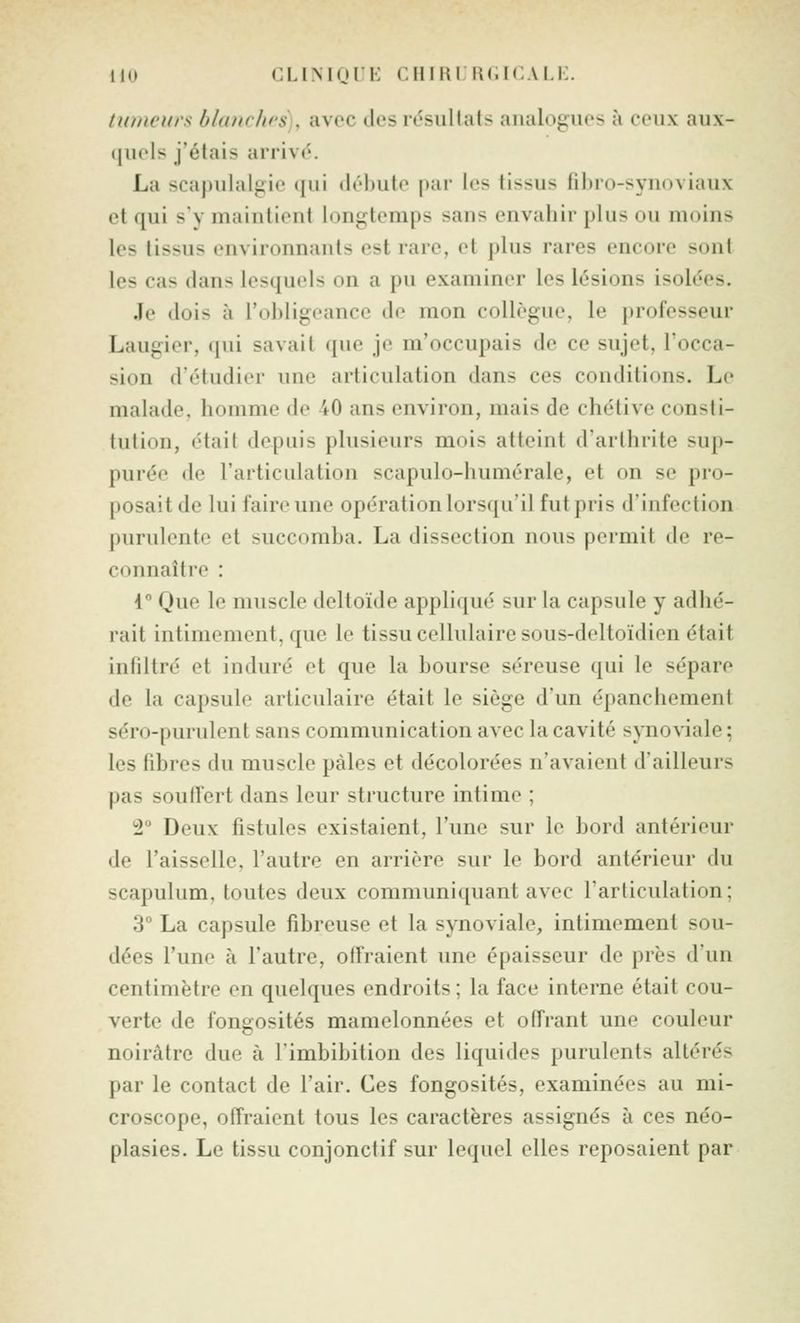 tiiincui's b/a/ic/irs , avec des ivsullals aiuiloguos à coii\ aux- quels j'étais arrivé. La scapulalgic (jui drhutt^ |>ar les tissus fibro-syuoviaux et qui s'y maintient lon^4emps sans envaliir plus ou moins les tissus environnants est rare, et plus rares encore sont les cas dans lesquels on a pu examiner les lésions isolées. Je dois à l'obligeance de mon collègue, le professeur Laugier, qui savait que je m'occupais de ce sujet, l'occa- sion d'étudier une articulation dans ces conditions. Le malade, homme de 40 ans environ, mais de chétive consti- tution, était depuis plusieurs mois atteint d'arthrite sup- purée de l'articulation scapulo-humérale, et on se pro- posait de lui faire une opération lorsqu'il fut pris d'infection purulente et succomba. La dissection nous permit de re- connaître : 4° Que le muscle deltoïde appliqué sur la capsule y adhé- rait intimement, que le tissu cellulaire sous-deltoïdien était infiltré et induré et que la bourse séreuse qui le sépare de la capsule articulaire était le siège d'un épanchement séro-purulent sans communication avec la cavité synoviale ; les fibres du muscle pâles et décolorées n'avaient d'ailleurs pas souffert dans leur structure intime ; i Deux fistules existaient, l'une sur le bord antérieur de l'aisselle, l'autre en arrière sur le bord antérieur du scapulum, toutes deux communiquant avec l'articulation; 3 La capsule fibreuse et la synoviale, intimement sou- dées l'une à l'autre, offraient une épaisseur de près d'un centimètre en quelques endroits ; la face interne était cou- verte de fongosités mamelonnées et offrant une couleur noirâtre due à l'imbibitioii des liquides purulents altérés par le contact de l'air. Ces fongosités, examinées au mi- croscope, offraient tous les caractères assignés à ces néo- plasies. Le tissu conjonctif sur lequel elles reposaient par