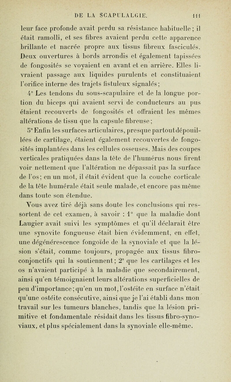 leur face profonde avait perdu sa résistance habituelle ; il était ramolli, et ses fibres avaient perdu cette apparence brillante et nacrée propre aux tissus fibreux fascicules. Deux ouvertures à bords arrondis et également tapissées de fongosités se voyaient en avant et en arrière. Elles li- vraient passage aux liquides purulents et constituaient l'orifice interne des trajets fistuleux signalés; 4° Les tendons du sous-scapulaire et de la longue por- tion du biceps qui avaient servi de conducteurs au pus étaient recouverts de fongosités et offraient les mêmes altérations de tissu que la capsule fibreuse ; 5° Enfin les surfaces articulaires, presque partout dépouil- lées de cartilage, étaient également recouvertes de fongo- sités implantées dans les cellules osseuses. Mais des coupes verticales pratiquées dans la tète de l'humérus nous firent voir nettement que l'altération ne dépassait pas la surface de l'os; en un mot, il était évident que la couche corticale de la tête humérale était seule malade, et encore pas même dans toute son étendue. Vous avez tiré déjà sans doute les conclusions qui res- sortent de cet examen, à savoir : 1° que la maladie dont Laugier avait suivi les symptômes et qu'il déclarait être une synovite fongueuse était bien évidemment, en effet, une dégénérescence fongoïde de la synoviale et que la lé- sion s'était, comme toujours, propagée aux tissus fibro- conjonctifs qui la soutiennent ; 2° que les cartilages et les os n'avaient participé à la maladie que secondairement, ainsi qu'en témoignaient leurs altérations superficielles de peu d'importance ; qu'en un mot, l'ostéite en surface n'était qu'une ostéite consécutive, ainsi que je l'ai établi dans mon travail sur les tumeurs blanches, tandis que la lésion pri- mitive et fondamentale résidait dans les tissus fibro-syno- viaux, et plus spécialement dans la synoviale elle-même.