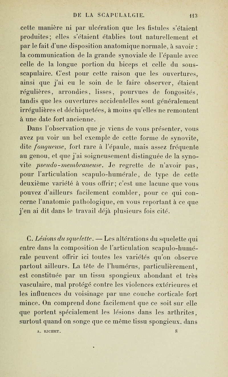 cette manière ni par ulcération que les fistules s'étaient produites; elles s'étaient établies tout naturellement et par le fait d'une disposition anatomique normale, à savoir : la communication de la grande synoviale de l'épaule avec celle de la longue portion du biceps et celle du sous- scapulaire. C'est pour cette raison que les ouvertures, ainsi que j'ai eu le soin de le faire observer, étaient régulières, arrondies, lisses, pourvues de fongosités, tandis que les ouvertures accidentelles sont généralement irrégulières et déchiquetées, à moins qu'elles ne remontent à une date fort ancienne. Dans l'observation que je viens de vous présenter, vous avez pu voir un bel exemple de cette forme de synovite, dite fongueuse, fort rare à l'épaule, mais assez fréquente au genou, et que j'ai soigneusement distinguée de la syno- vite pseudo-membraneuse. Je regrette de n'avoir pas, pour l'articulation scapulo-humérale, de type de cette deuxième variété à vous offrir ; c'est une lacune que vous pouvez d'ailleurs facilement combler, pour ce qui con- cerne l'anatomie pathologique, en vous reportant à ce que j'en ai dit dans le travail déjà plusieurs fois cité. C. Lésions du squelette. — Les altérations du squelette qui entre dans la composition de l'articulation scapulo-humé- rale peuvent offrir ici toutes les variétés qu'on observe partout ailleurs. La tête de l'humérus, particulièrement, est constituée par un tissu spongieux abondant et très vasculaire, mal protégé contre les violences extérieures et les influences du voisinage par une couche corticale fort mince. On comprend donc facilement que ce soit sur elle que portent spécialement les lésions dans les arthrites, surtout quand on songe que ce même tissu spongieux, dans A. RICHET. 8