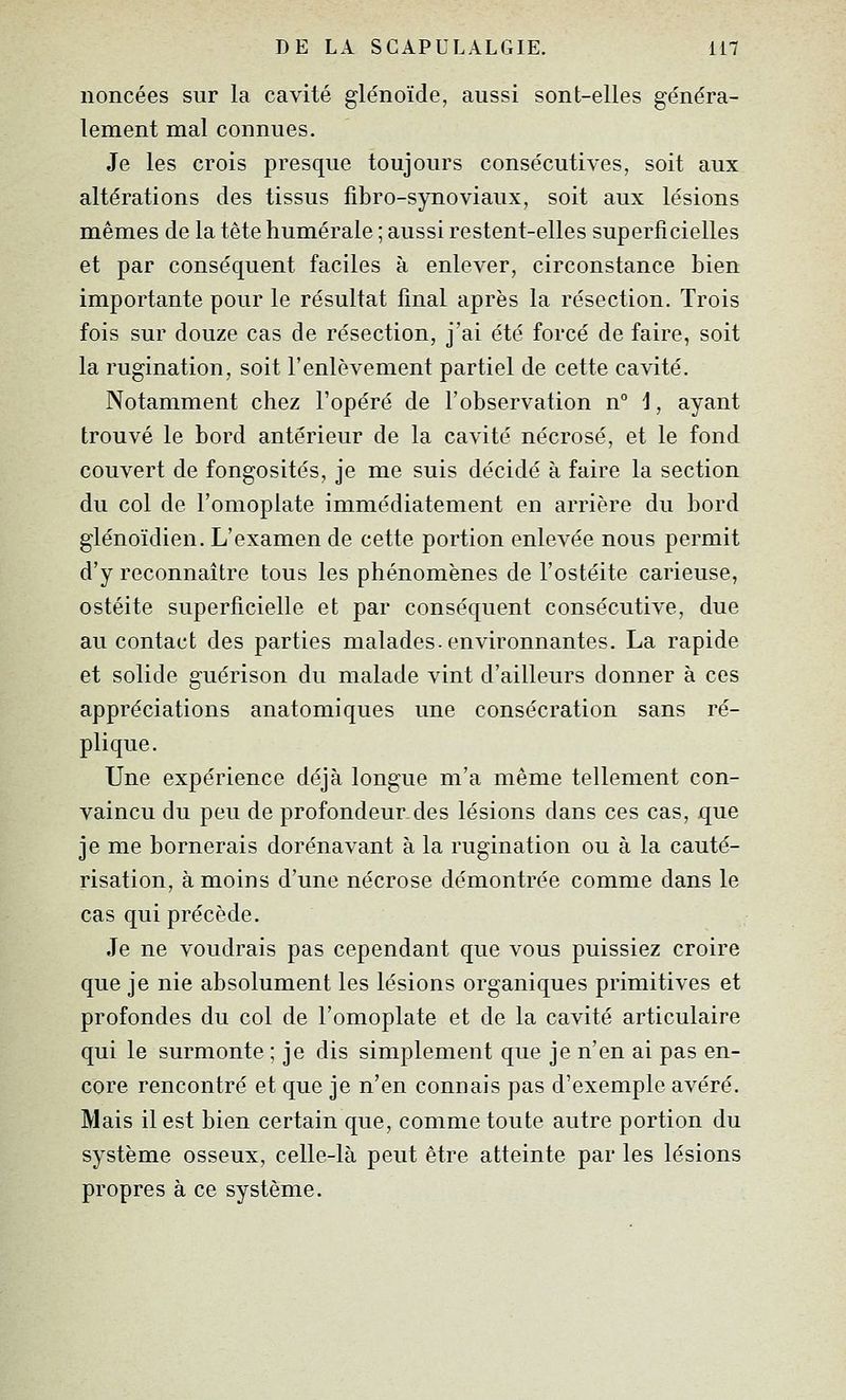 noncées sur la cavité glénoïde, aussi sont-elles généra- lement mal connues. Je les crois presque toujours consécutives, soit aux altérations des tissus j&bro-synoviaux, soit aux lésions mêmes de la tête humérale ; aussi restent-elles superficielles et par conséquent faciles à enlever, circonstance bien importante pour le résultat final après la résection. Trois fois sur douze cas de résection, j'ai été forcé de faire, soit la rugination, soit l'enlèvement partiel de cette cavité. Notamment chez l'opéré de l'observation n° 1, ayant trouvé le bord antérieur de la cavité nécrosé, et le fond couvert de fongosités, je me suis décidé à faire la section du col de l'omoplate immédiatement en arrière du bord glénoïdien. L'examen de cette portion enlevée nous permit d'y reconnaître tous les phénomènes de l'ostéite carieuse, ostéite superficielle et par conséquent consécutive, due au contact des parties malades, environnantes. La rapide et solide guérison du malade vint d'ailleurs donner à ces appréciations anatomiques une consécration sans ré- plique. Une expérience déjà longue m'a même tellement con- vaincu du peu de profondeur.des lésions dans ces cas, que je me bornerais dorénavant à la rugination ou à la cauté- risation, à moins d'une nécrose démontrée comme dans le cas qui précède. Je ne voudrais pas cependant que vous puissiez croire que je nie absolument les lésions organiques primitives et profondes du col de l'omoplate et de la cavité articulaire qui le surmonte ; je dis simplement que je n'en ai pas en- core rencontré et que je n'en connais pas d'exemple avéré. Mais il est bien certain que, comme toute autre portion du système osseux, celle-là peut être atteinte par les lésions propres à ce système.