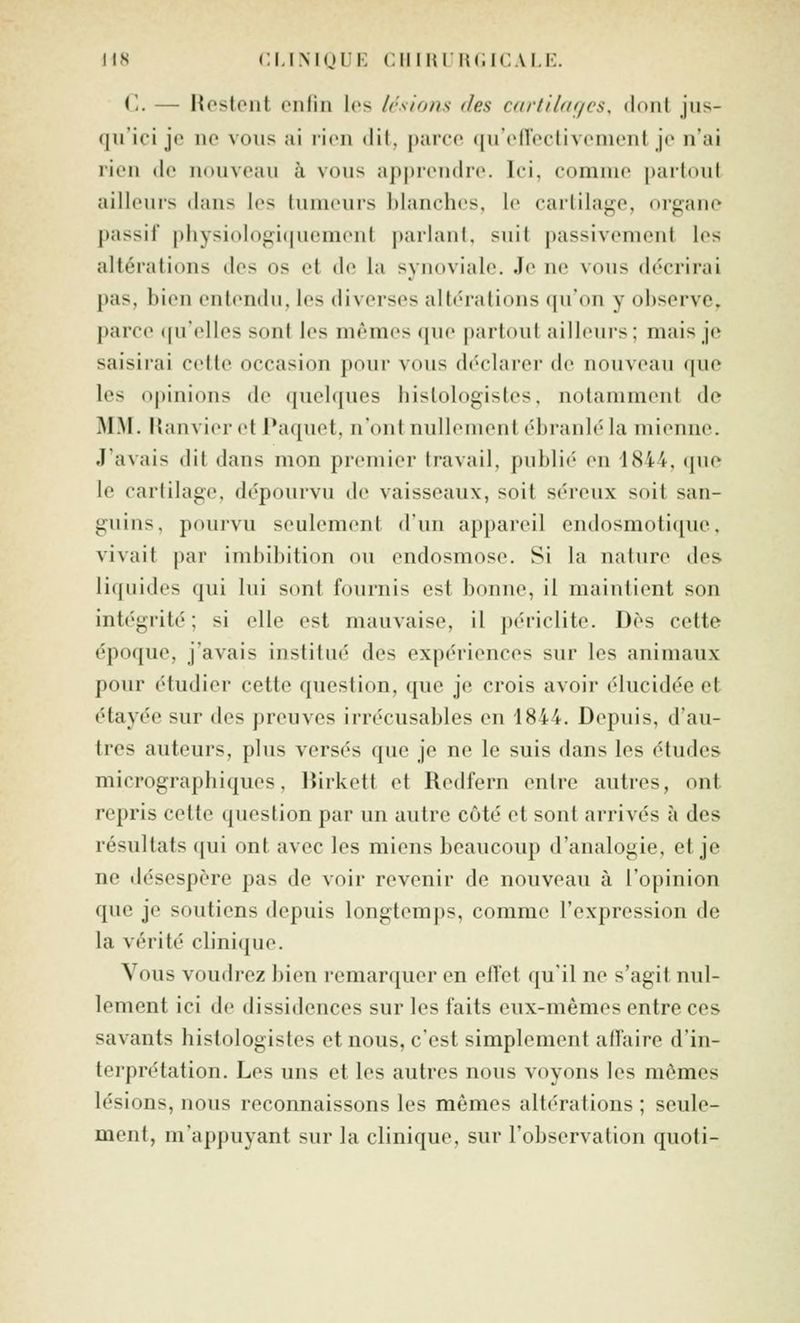 Ti. — Hestent cnliii les Irsions des c/irtiù/f/cs. doiil jus- qu'ici je ne vous ai licu dit, parce qu'ofTcctivement je n'ai rien de nouveau à vous ap|)rondre. Ici, comme partout ailleurs dans les tumeurs blanches, le cartilage, organe passif physiologi(|uement parlant, suit passivement les altérations des os et de la synoviale. Je ne vous décrirai pas, bien entendu, les diverses altérations (|u'on y observe, parce ([uelles sont les mêmes que partout ailleurs; mais je saisirai cette occasion pour vous déclarer de nouveau que les opinions de (juelques hislologistes, notamment de MM. Kanvier et Paquet, n'ont nullement ébranlé la mienne. J'avais dit dans mon premier travail, publié en 1844, (|ue le cartilage, dépourvu de vaisseaux, soit séreux soit san- guins, pouivu seulement d'un appareil endosmotique, vivait par imbibition ou endosmose. Si la nature des liquides qui lui sont fournis est bonne, il maintient son intc'grité ; si elle est mauvaise, il périclite. Dès cette époque, j'avais institué des expériences sur les animaux pour étudier cette question, que je crois avoir élucidée et étayée sur des preuves irrécusables en 1844. Depuis, d'au- tres auteurs, plus versés que je ne le suis dans les études micrographiques, Dirkett et Redfern entre autres, ont repris cette question par un autre côté et sont arrivés à des résultats qui ont avec les miens beaucoup d'analogie, et je ne désespère pas de voir revenir de nouveau à l'opinion que je soutiens depuis longtemps, comme l'expression de la vérité clinique. Vous voudrez bien remarquer en effet qu'il ne s'agit nul- lement ici de dissidences sur les faits eux-mêmes entre ces savants hislologistes et nous, c'est simplement alfaire d'in- terprétation. Les uns et les autres nous voyons les mêmes lésions, nous reconnaissons les mêmes altérations ; seule- ment, m'appuyant sur la clinique, sur l'observation quoti-