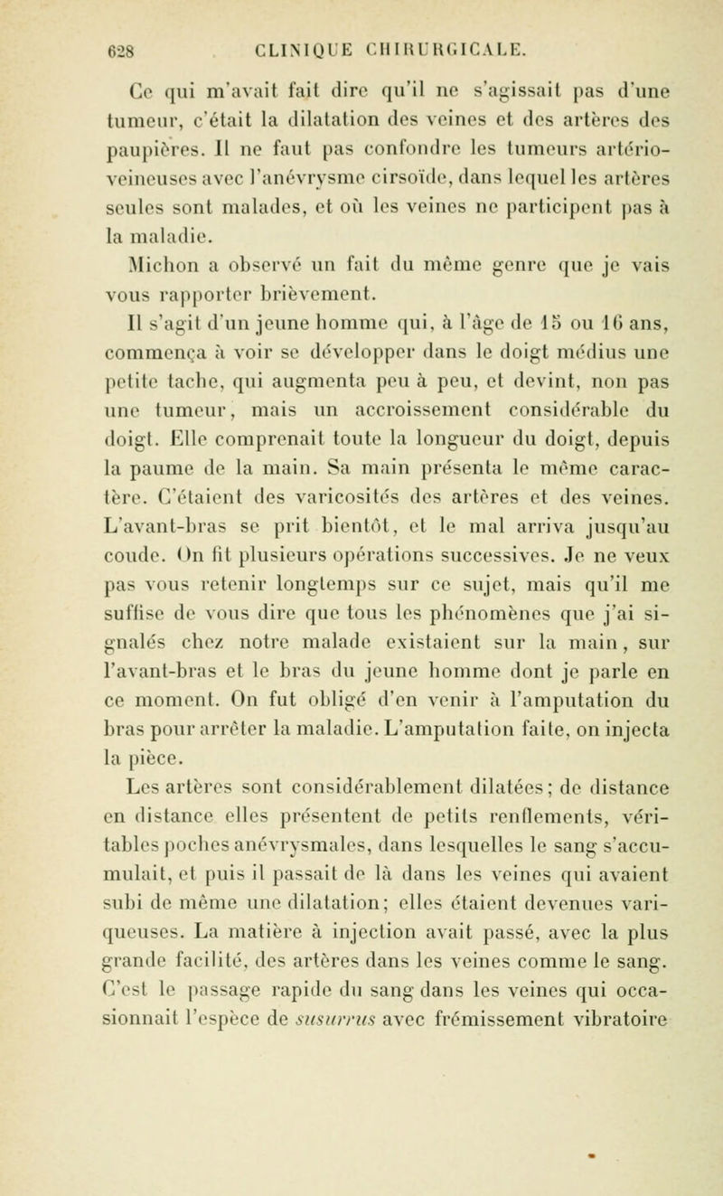 Go ([iii m'avait fait dire qu'il no s'agissait pas d'une tumeur, c'était la dilatation dos voines et dos artèros dos paupières. Il ne faut pas confondre les tumeurs artério- veineuses avec ranévrysmo cirsoïdc, dans lequel les artères seules sont malados, et où les veines ne participent pas à la maladie. IMichon a observe un fait du même genre que je vais vous rapporter brièvement. Il s'agit d'un jeune homme qui, à l'àgo de lo ou IG ans, commença à voir se d(5velopper dans le doigt médius une petite tache, qui augmenta pou à peu, et devint, non pas une tumeur, mais un accroissement considérable du doigt. Elle comprenait toute la longueur du doigt, depuis la paume de la main. Sa main présenta lo même carac- tère. C'étaient des varicosités dos artères et des veines. L'avant-bras se prit bientôt, et le mal arriva jusqu'au coude. On fit plusieurs opérations successives. Je ne veux pas vous retenir longtemps sur ce sujet, mais qu'il me suffise de vous dire que tous les phénomènes que j'ai si- gnalés chez notre malade existaient sur la main, sur l'avant-bras et le bras du jeune homme dont je parle en ce moment. On fut obligé d'en venir à l'amputation du bras pour arrêter la maladie. L'amputation faite, on injecta la pièce. Los artèros sont considérablement dilatées; do distance on distance elles présentent de petits renflements, véri- tables poches anévrysmales, dans lesquelles le sang s'accu- mulait, et puis il passait do là dans les veines qui avaient subi de même une dilatation; elles étaient devenues vari- queuses. La matière à injection avait passé, avec la plus grande facilité, des artères dans les veines comme le sang. C'est le passage rapide du sang dans les veines qui occa- sionnait l'espèce de siisun-ics avec frémissement vibratoire