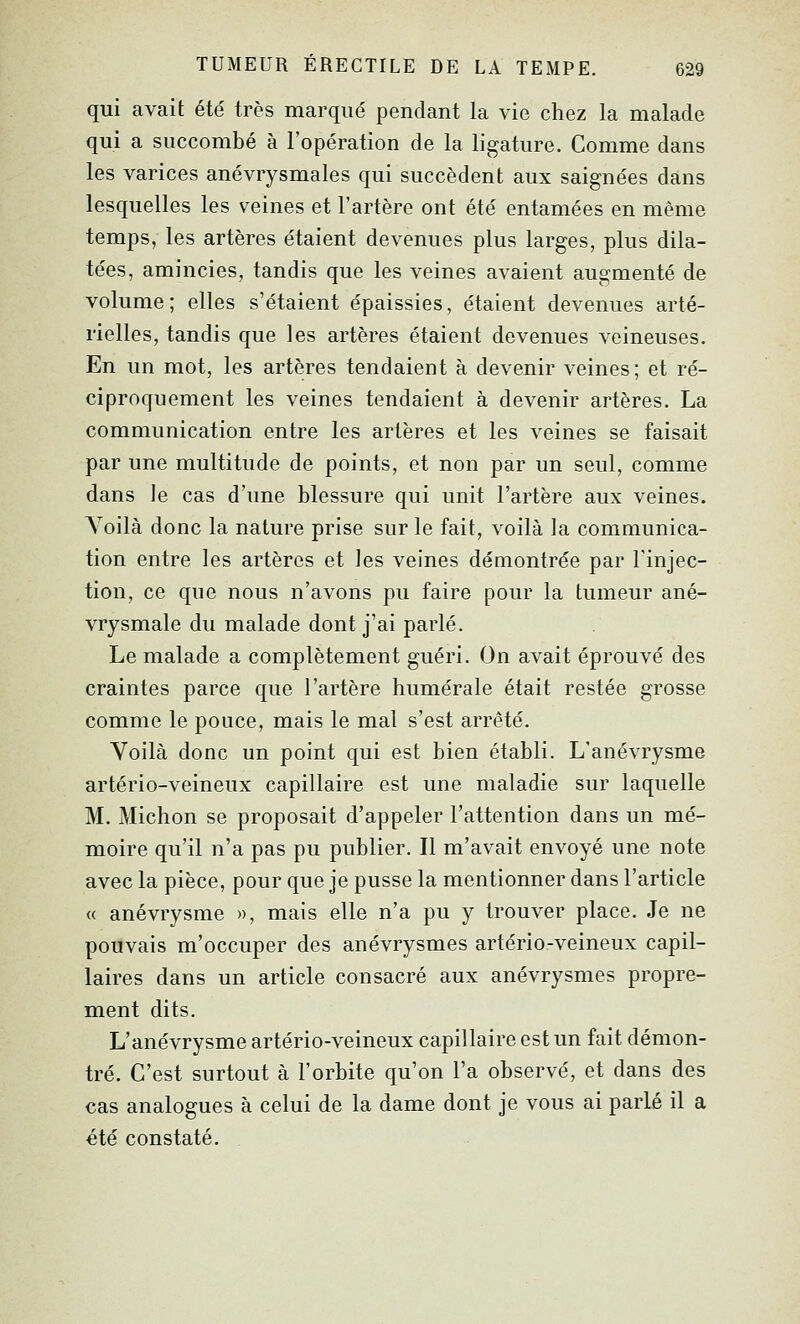 qui avait été très marqué pendant la vie chez la malade qui a succombé à l'opération de la ligature. Comme dans les varices anévrysmales qui succèdent aux saignées dans lesquelles les veines et l'artère ont été entamées en même temps, les artères étaient devenues plus larges, plus dila- tées, amincies, tandis que les veines avaient augmenté de volume; elles s'étaient épaissies, étaient devenues arté- rielles, tandis que les artères étaient devenues veineuses. En un mot, les artères tendaient à devenir veines; et ré- ciproquement les veines tendaient à devenir artères. La communication entre les artères et les veines se faisait par une multitude de points, et non par un seul, comme dans le cas d'une blessure qui unit l'artère aux veines. Voilà donc la nature prise sur le fait, voilà la communica- tion entre les artères et les veines démontrée par Tinjec- tion, ce que nous n'avons pu faire pour la tumeur ané- vrysmale du malade dont j'ai parlé. Le malade a complètement guéri. On avait éprouvé des craintes parce que l'artère humérale était restée grosse comme le pouce, mais le mal s'est arrêté. Voilà donc un point qui est bien établi. L'anévrysme artério-veineux capillaire est une maladie sur laquelle M. Michon se proposait d'appeler l'attention dans un mé- moire qu'il n'a pas pu publier. Il m'avait envoyé une note avec la pièce, pour que je pusse la mentionner dans l'article « anévrysme », mais elle n'a pu y trouver place. Je ne pouvais m'occuper des anévrysmes artério-veineux capil- laires dans un article consacré aux anévrysmes propre- ment dits. L'anévrysme artério-veineux capillaire est un fait démon- tré. C'est surtout à l'orbite qu'on l'a observé, et dans des cas analogues à celui de la dame dont je vous ai parlé il a été constaté.
