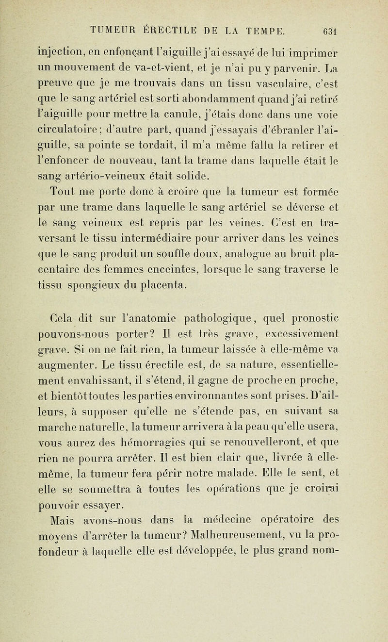 injection, en enfonçant l'aiguille j'ai essayé de lui imprimer un mouvement de va-et-vient, et je n'ai pu y parvenir. La preuve que je me trouvais dans un tissu vasculaire, c'est que le sang artériel est sorti abondamment quand j'ai retiré l'aiguille pour mettre la canule, j'étais donc dans une voie circulatoire; d'autre part, quand j'essayais d'ébranler l'ai- guille, sa pointe se tordait, il m'a même fallu la retirer et l'enfoncer de nouveau, tant la trame dans laquelle était le sang artério-veineux était solide. Tout me porte donc à croire que la tumeur est formée par une trame dans laquelle le sang artériel se déverse et le sang veineux est repris par les veines. C'est en tra- versant le tissu intermédiaire pour arriver dans les veines que le sang produit un souffle doux, analogue au bruit pla- centaire des femmes enceintes, lorsque le sang traverse le tissu spongieux du placenta. Cela dit sur l'anatomie pathologique, quel pronostic pouvons-nous porter? Il est très grave, excessivement grave. Si on ne fait rien, la tumeur laissée à elle-même va augmenter. Le tissu érectile est, de sa nature, essentielle- ment envahissant, il s'étend, il gagne de proche en proche, et bientôttoutes lesparties environnantes sont prises. D'ail- leurs, à supposer qu'elle ne s'étende pas, en suivant sa marche naturelle, la tumeur arrivera à la peau qu'elle usera, vous aurez des hémorragies qui se renouvelleront, et que rien ne pourra arrêter. Il est bien clair que, livrée à elle- même, la tumeur fera périr notre malade. Elle le sent, et elle se soumettra à toutes les opérations que je croirai pouvoir essayer. Mais avons-nous dans la médecine opératoire des moyens d'arrêter la tumeur? Malheureusement, vu la pro- fondeur à laquelle elle est développée, le plus grand nom-