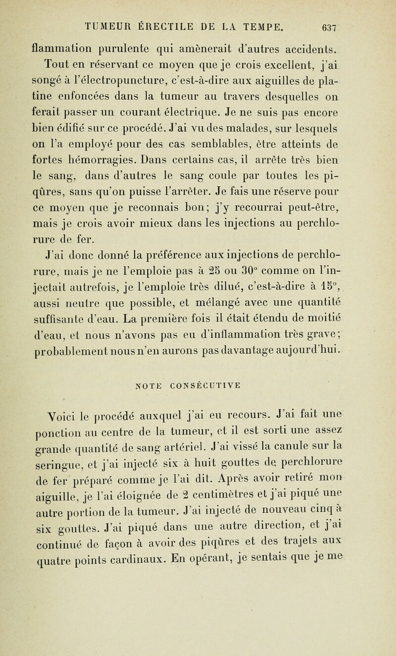 flammation purulente qui amènerait d'autres accidents. Tout en réservant ce moyen que je crois excellent, j'ai songé à l'électropuncture, c'est-à-dire aux aiguilles de pla- tine enfoncées dans la tumeur au travers desquelles on ferait passer un courant électrique. Je ne suis pas encore bien édifié sur ce procédé. J'ai vu des malades, sur lesquels on Fa employé pour des cas semblables, être atteints de fortes hémorragies. Dans certains cas, il arrête très bien le sang, dans d'autres le sang coule par toutes les pi- qûres, sans qu'on puisse l'arrêter. Je fais une réserve pour ce moyen que je reconnais bon; j'y recourrai peut-être, mais je crois avoir mieux dans les injections au perchlo- rure de fer. J'ai donc donné la préférence aux injections de perchlo- rure, mais je ne l'emploie pas à 25 ou 30 comme on l'in- jectait autrefois, je l'emploie très dilué, c'est-à-dire à 15°, aussi neutre que possible, et mélangé avec une quantité suffisante d'eau. La première fois il était étendu de moitié d'eau, et nous n'avons pas eu d'inflammation très grave; probablement nous n'en aurons pas davantage aujourd'hui. NOTE CONSÉCUTIVE Yoici le procédé auxquel j'ai eu recours. J'ai fait une ponction au centre de la tumeur, et il est sorti une assez grande quantité de sang artériel. J'ai vissé la canule sur la seringue, et j'ai injecté six à huit gouttes de perchlorure de fer préparé comme je l'ai dit. Après avoir retiré mon aiguille, je l'ai éloignée de 2 centimètres et j'ai piqué une autre portion de la tumeur. J'ai injecté de nouveau cinq à six gouttes. J'ai piqué dans une autre direction, et j'ai continué de façon à avoir des piqûres et des trajets aux quatre points cardinaux. En opérant, je sentais que je me