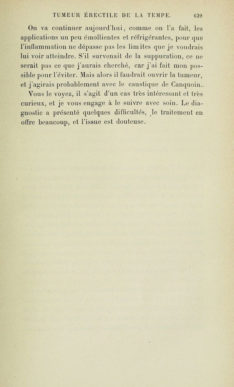 On va continuer aujourd'hui, comme on l'a fait, les applications un peu émollientes et réfrigérantes, pour que l'inflammation ne dépasse pas les limites que je voudrais lui voir atteindre. S'il survenait de la suppuration, ce ne serait pas ce que j'aurais cherché, car j'ai fait mon pos- sible pour l'éviter. Mais alors il faudrait ouvrir la tumeur, et j'agirais probablement avec le caustique de Canquoin,^ Vous le voyez, il s'agit d'un cas très intéressant et très curieux, et je vous engage à le suivre avec soin. Le dia- gnostic a présenté quelques difficultés, le traitement en offre beaucoup, et l'issue est douteuse.