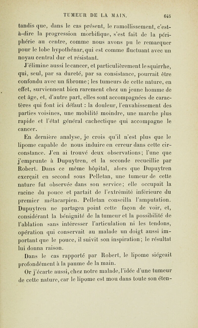 tandis que, dans le cas présent, le ramollissement, c'est- à-dire la progression morbifique, s'est fait de la péri- phérie au centre, comme nous avons pu le remarquer pour le lobe hypothénar, qui est comme fluctuant avec un noyau central dur et résistant. J'élimine aussi le cancer, et particulièrement lesquirrhe, qui, seul, par sa dureté, par sa consistance, pourrait être confondu avec un fibrome; les tumeurs de cette nature, en effet, surviennent bien rarement chez un jeune homme de cet âge, et, d'autre part, elles sont accompagnées de carac- tères qui font ici défaut : la douleur, l'envahissement des parties voisines, une mobilité moindre, une marche plus rapide et l'état général cachectique qui accompagne le cancer. En dernière analyse, je crois qu'il n'est plus que le lipome capable de nous induire en erreur dans cette cir- constance. J'en ai trouvé deux observations; l'une que j'emprunte à Dupuytren, et la seconde recueillie par Robert. Dans ce même hôpital, alors que Dupuytren exerçait en second sous Pelletan, une tumeur de cette nature fut observée dans son service; elle occupait la racine du pouce et partait de l'extrémité inférieure du premier métacarpien. Pelletan conseilla l'amputation. Dupuytren ne partagea point cette façon de voir, et, considérant la bénignité de la tumeur et la possibilité de l'ablation sans intéresser l'articulation ni les tendons, opération qui conservait au malade un doigt aussi im- portant que le pouce, il suivit son inspiration; le résultat lui donna raison. Dans le cas rapporté par Robert, le lipome siégeait profondément à la paume de la main. Or j'écarte aussi, chez notre malade, l'idée d'une tumeur de cette nature, car le lipome est mou dans toute son éten-