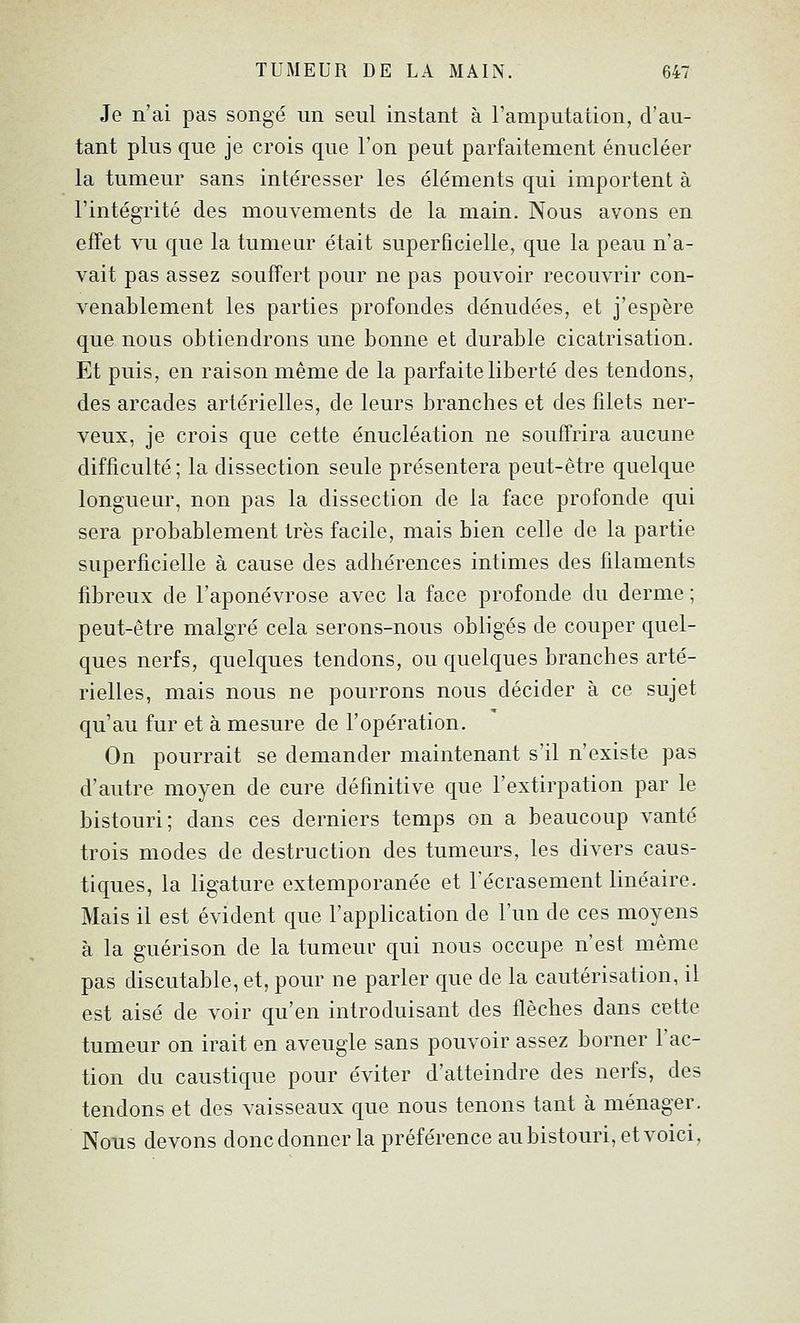 Je n'ai pas songé un seul instant à l'amputation, d'au- tant plus que je crois que l'on peut parfaitement énucléer la tumeur sans intéresser les éléments qui importent à l'intégrité des mouvements de la main. Nous avons en effet vu que la tumeur était superficielle, que la peau n'a- vait pas assez souffert pour ne pas pouvoir recouvrir con- venablement les parties profondes dénudées, et j'espère que nous obtiendrons une bonne et durable cicatrisation. Et puis, en raison même de la parfaite liberté des tendons, des arcades artérielles, de leurs branches et des filets ner- veux, je crois que cette énucléation ne souffrira aucune difficulté ; la dissection seule présentera peut-être quelque longue m-, non pas la dissection de la face profonde qui sera probablement très facile, mais bien celle de la partie superficielle à cause des adhérences intimes des filaments fibreux de l'aponévrose avec la face profonde du derme ; peut-être malgré cela serons-nous obligés de couper quel- ques nerfs, quelques tendons, ou quelques branches arté- rielles, mais nous ne pourrons nous décider à ce sujet qu'au fur et à mesure de l'opération. On pourrait se demander maintenant s'il n'existe pas d'autre moyen de cure définitive que l'extirpation par le bistouri; dans ces derniers temps on a beaucoup vanté trois modes de destruction des tumeurs, les divers caus- tiques, la ligature extemporanée et l'écrasement linéaire. Mais il est évident que l'application de l'un de ces moyens à la guérison de la tumeur qui nous occupe n'est même pas discutable, et, pour ne parler que de la cautérisation, il est aisé de voir qu'en introduisant des flèches dans cette tumeur on irait en aveugle sans pouvoir assez borner l'ac- tion du caustique pour éviter d'atteindre des nerfs, des tendons et des vaisseaux que nous tenons tant à ménager. Nous devons doncdonnerla préférence aubistouri,etvoici,