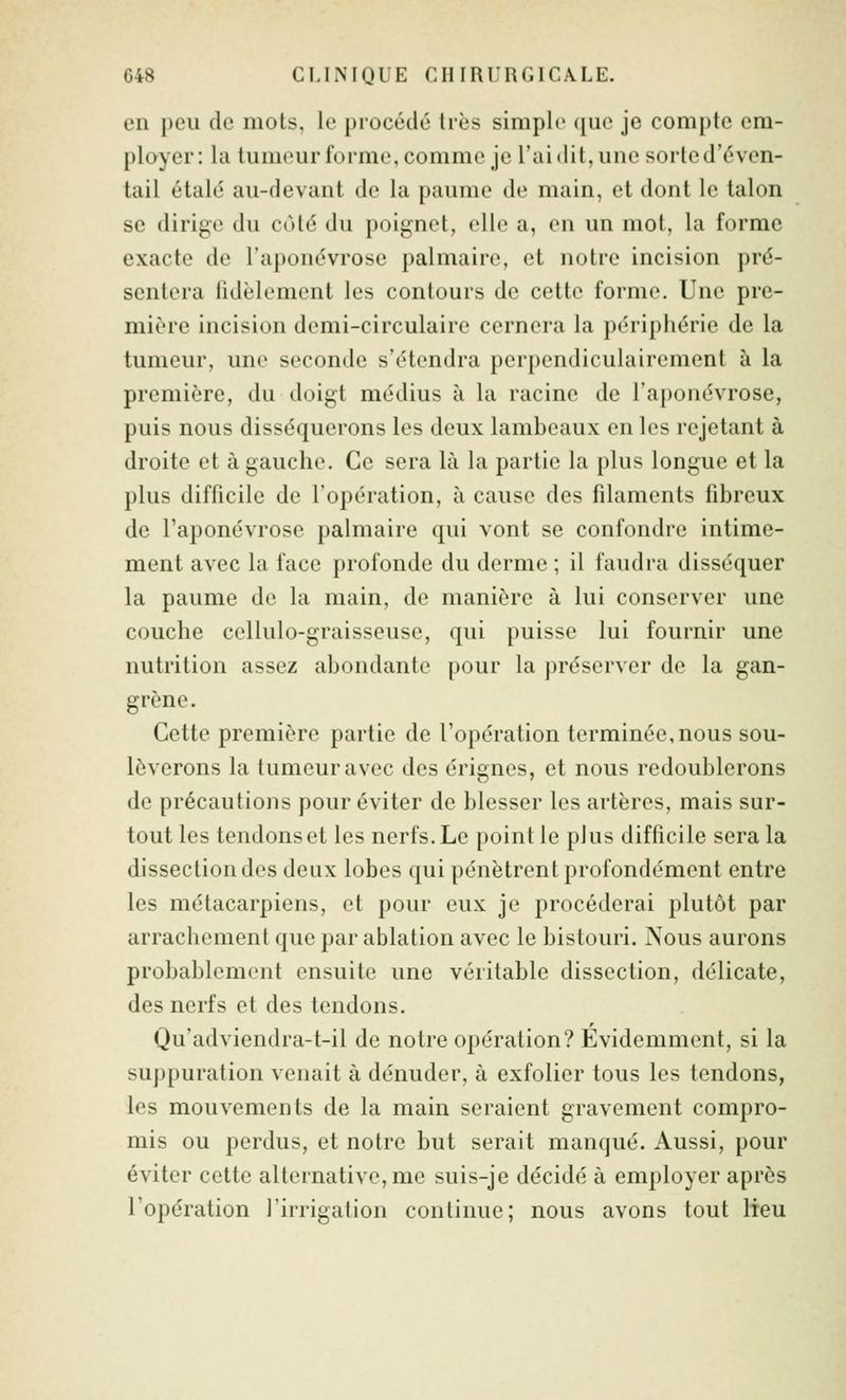 G48 CLINIQUE CHIRURGICA.LE. en peu de mots, le procédé 1res simple que je compte em- ployer: hi tumeur forme, comme je l'ai dit, une sorte d'éven- tail étalé au-devant de la paume de main, et dont le talon se dirige du coté du poignet, elle a, en un mot, la forme exacte de l'aponévrose palmaire, et notre incision pré- sentera lidèlement les contours de cette forme. Une pre- mière incision demi-circulaire cernera la périphérie de la tumeur, une seconde s'étendra perpendiculairement à la première, du doigt médius à la racine de l'aponévrose, puis nous disséquerons les deux lambeaux en les rejetant à droite et à gauche. Ce sera là la partie la plus longue et la plus difficile de l'opération, à cause des filaments fibreux de l'aponévrose palmaire qui vont se confondre intime- ment avec la face profonde du derme ; il faudra disséquer la paume de la main, de manière à lui conserver une couche cellulo-graisseuse, qui puisse lui fournir une nutrition assez abondante pour la préserver de la gan- grène. Cette première partie de l'opération terminée,nous sou- lèverons la tumeur avec des érignes, et nous redoublerons de précautions pour éviter de blesser les artères, mais sur- tout les tendons et les nerfs. Le point le plus difficile sera la dissection des deux lobes qui pénètrent profondément entre les métacarpiens, et pour eux je procéderai plutôt par arrachement que par ablation avec le bistouri. Nous aurons probablement ensuite une véritable dissection, délicate, des nerfs et des tendons. Qu'adviendra-t-il de notre opération? Evidemment, si la suppuration venait à dénuder, à exfolier tous les tendons, les mouvements de la main seraient gravement compro- mis ou perdus, et notre but serait manqué. Aussi, pour éviter cette alternative, me suis-je décidé à employer après l'opération l'irrigation continue; nous avons tout lieu
