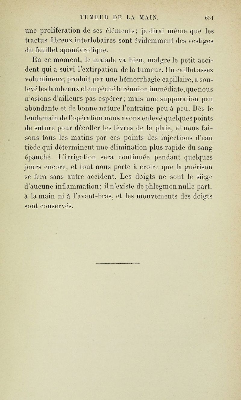 une prolifération de ses éléments; je dirai même que les tractus fibreux interlobaires sont évidemment des vestiges du feuillet aponévrotique. En ce moment, le malade va bien, malgré le petit acci- dent qui a suivi Fextirpation de la tumeur. Un caillot assez volumineux, produit par une hémorrhagie capillaire, a sou- levé les lambeaux et empêché la réunion immédiate, que nous n'osions d'ailleurs pas espérer; mais une suppuration peu abondante et de bonne nature l'entraîne peu à peu. Dès le lendemain de l'opération nous avons enlevé quelques points de suture pour décoller les lèvres de la plaie, et nous fai- sons tous les matins par ces points des injections d'eau tiède qui déterminent une élimination plus rapide du sang épanché. L'irrigation sera continuée pendant quelques jours encore, et tout nous porte à croire que la guérison se fera sans autre accident. Les doigts ne sont le siège d'aucune inflammation; il n'existe de phlegmon nulle part, à la main ni à Tavant-bras, et les mouvements des doigts sont conservés.