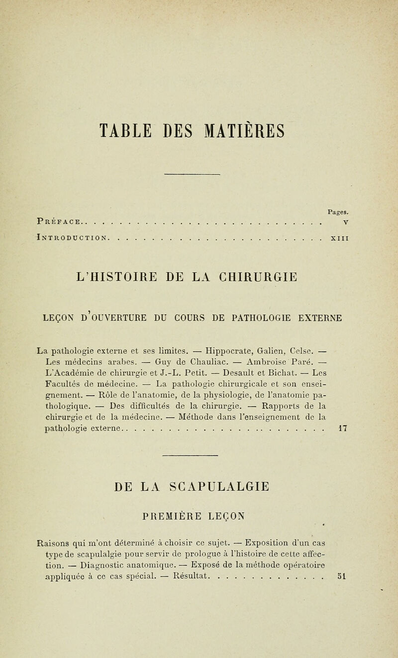 TABLE DES MATIÈRES Pages. Préface v Introduction xiii L'HISTOIRE DE LA CHIRURGIE LEÇON D OUVERTURE DU COURS DE PATHOLOGIE EXTERNE La pathologie externe et ses limites. — Hippocrate, Galien, Celsc. — Les médecins arabes. — Guy de Ghauliac. — Ambroise Paré. — L'Académie de chirui^gic et J.-L. Petit. — Desault et Bichat. — Les Facultés de médecine. — La pathologie chirurgicale et son ensei- gnement. — Rôle de l'anatomie, de la physiologie, de l'anatomie pa- thologique. — Des difficultés de la chirurgie. — Rapports de la chirurgie et de la médecine. — Méthode dans l'enseignement de la pathologie externe 17 DE LA SCAPULALGIE PREMIÈRE LEÇON Raisons qui m'ont déterminé à choisir ce sujet. — Exposition d'un cas type de scapulalgie pour servir de prologue à l'histoire de cette affec- tion. — Diagnostic anatomique. — Exposé de la méthode opératoire appliquée à ce cas spécial. — Résultat 51