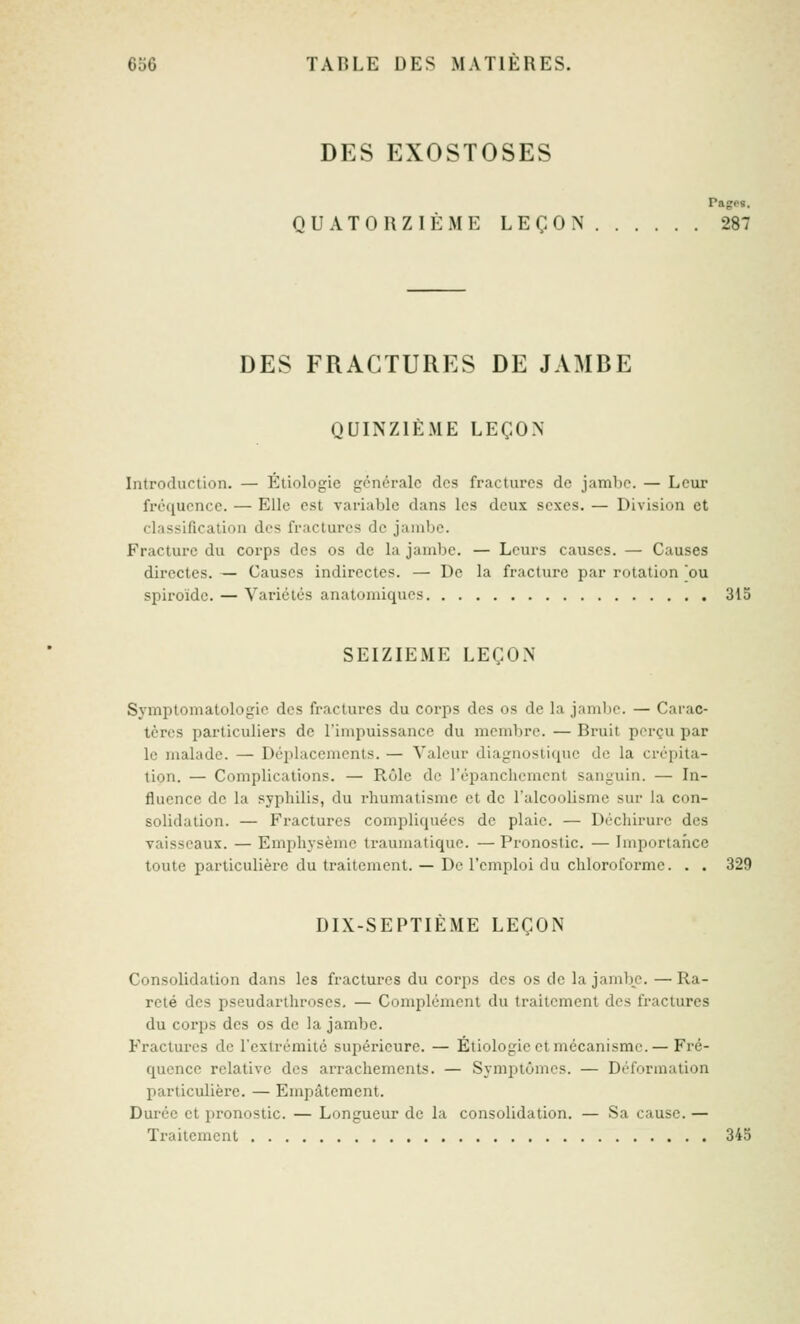 DES EXOSTOSES Pages. QUATORZIÈME LEÇON 287 DES FRACTURES DE JAMBE QUINZIÈME LEÇON Introduction. — Étiologie générale des fractures de jambe. — Leur fréquence. — Elle est variable dans les deux sexes. — Division et classification des fractures de jambe. Fracture du corps des os de la jambe. — Leurs causes. — Causes directes. — Causes indirectes. — De la fracture par rotation 'ou spiroïde. — Variétés anatomiques 315 SEIZIEME LEÇON Symptomatologic des fractui'cs du corps des os de la jambe. — Carac- tères particuliers de l'impuissance du membre. — Bruit perçu par le malade. — Déplacements. — Valeur diagnostique de la crépita- tion. — Complications. — Rôle de l'épanchcmcnt sanguin. — In- fluence de la syphilis, du rhumatisme et de l'alcoolisme sur la con- solidation. — Fractures compliquées de plaie. — Déchirure des vaisseaux. — Emphysème traumatique. — Pi-onostic. — Importance toute particulière du traitement. — De l'emploi du chloroforme. . . 329 DIX-SEPTIÈME LEÇON Consolidation dans les fractures du corps des os de la jambe. — Ra- reté des pseudarthroses. — Complément du traitement des fractures du corps des os de la jambe. Fractures de l'extrémité supérieure. — Étiologie et mécanisme. — Fré- quence relative des arrachements. — Symptômes. — Déformation particulière. — Empâtement. Durée et pronostic. — Longueur de la consolidation. — Sa cause. — Traitement 345