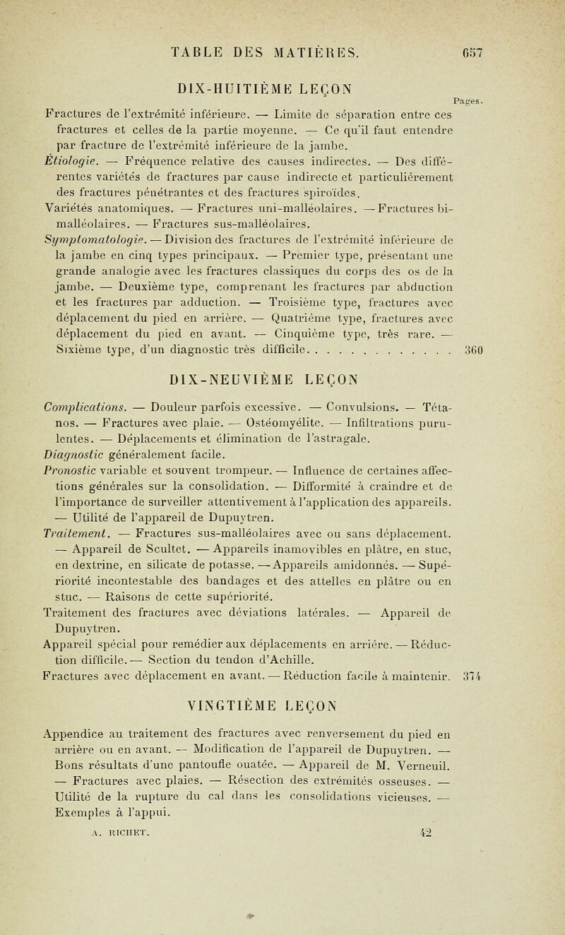 DIX-HUITIÈME LEÇON Pages. Fractures de l'extrémité inférieure. — Limite de séparation entre ces fractures et celles de la partie moyenne. — Ce quïl faut entendre par fracture de l'extrémité inférieure de la jambe. Étiologie. —• Fréquence relative des causes indirectes. — Des diffé- rentes variétés de fractures par cause indirecte et particulièrement des fractures pénétrantes et des fractures spiroïdes. Variétés anatomiques. —^ Fractures uni-malléolaires. —Fractures bi- malléolaires. — Fractures sus-malléolaires. Sjjmptomatologifi. — Division des fractures de l'extrémité inférieure de la jambe en cinq types principaux. — Premier type, présentant une grande analogie avec les fractures classiques du corps des os de la jambe. — Deuxième type, comprenant les fractures par abduction et les fractures par adduction. — Troisième type, fractures avec déplacement du pied en arrière. — Quatrième type, fractures avec déplacement du pied en avant. — Cinquième type, très rare. — Sixième type, d'un diagnostic très difficile 360 DIX-NEUVIÈME LEÇON Complications. — Douleur parfois excessive. — Convulsions. — Téta- nos. — Fractures avec plaie. — Ostéomyélite. — Infiltrations puru- lentes. — Déplacements et élimination de l'astragale. Diagnostic généralement facile. Pronostic variable et souvent trompeur. — Influence de certaines aflec- tions générales sur la consolidation. — Difformité à craindre et de l'importance de surveiller attentivement à l'application des appareils. — Utilité de l'appareil de Dupuytren. Traitement. — Fractures sus-malléolaires avec ou sans déplacement. — Appareil de Scultet. —Appareils inamovibles en plâtre, en stuc, en dextrine, en silicate dépotasse.—Appareils amidonnés. —Supé- riorité incontestable des bandages et des attelles en plâtre ou en stuc. — Raisons de cette supériorité. Traitement des fractures avec déviations latérales. — Appareil de Dupuytren. Appareil spécial pour remédier aux déiilacements en arriére. — Réduc- tion difficile.-— Section du tendon d'Achille. Fractures avec déplacement en avant. — Réduction facile à maintenir. 314 VINGTIÈME LEÇON Appendice au traitement des fractures avec renversement du pied en arrière ou en avant. — Modification de l'aj^pareil de Dupuytren. — Bons résultats d'une pantoufle ouatée. — Appareil de M. VerneuU. — Fractures avec plaies. — Résection des extrémités osseuses. — Utilité de la rupture du cal dans les consolidations vicieuses. — Exemples à l'appui. A. RICIIET. 42