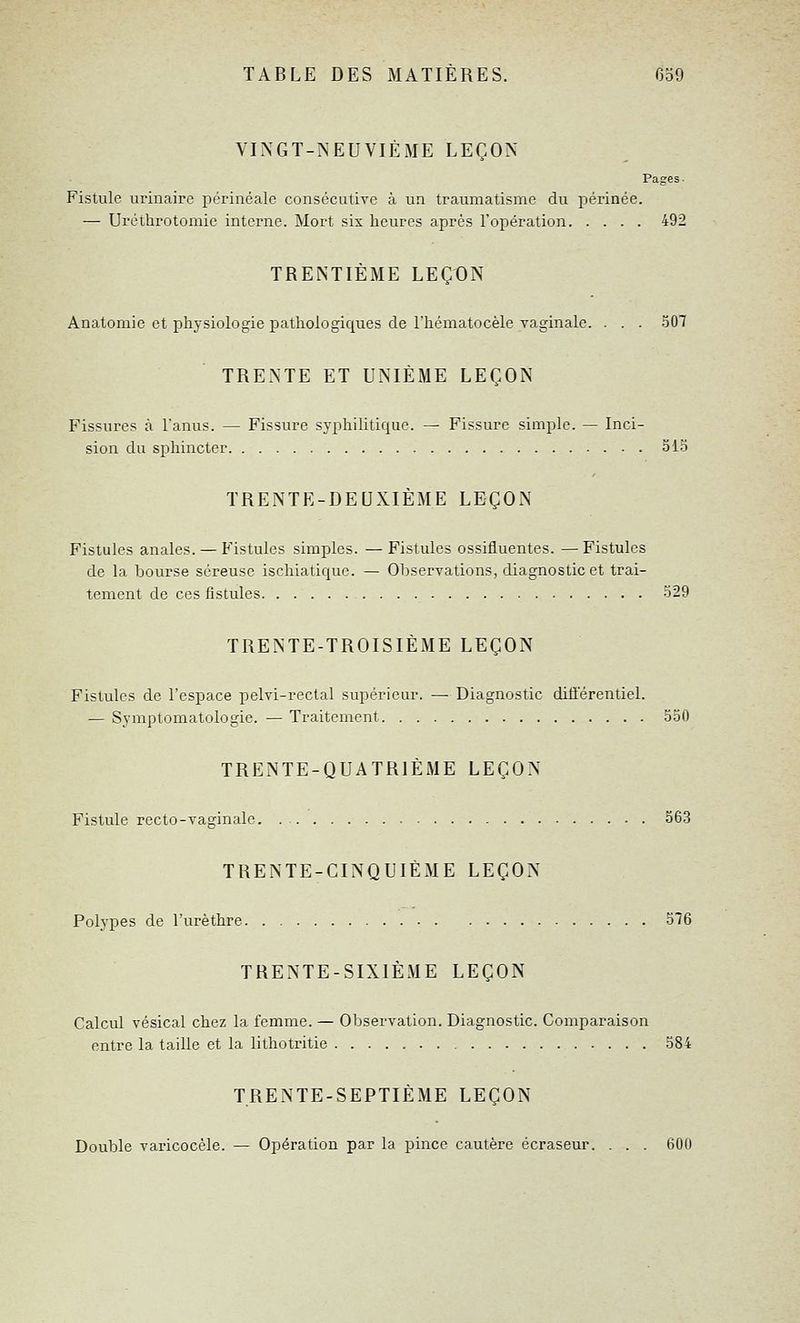 VINGT-NEUVIÈME LEÇON Pages. Fistule urinaire périnéale consécutive à un traumatisme du périnée. — Uréthrotomic intei'ne. Mort six heures après l'opération 492 TRENTIÈME LEÇON Anatomie et physiologie pathologiques de l'héniatocèle vaginale. . . . .507 TRENTE ET UNIÈME LEÇON Fissures à l'anus. — Fissure syphilitique. — Fissure simple. — Inci- sion du sphincter 315 TRENTE-DEUXIÈME LEÇON Fistules anales. — Fistules simples. — Fistules ossifluentes. — Fistules de la bourse séreuse ischiatiquc. — Observations, diagnostic et trai- tement de ces fistules 529 TRENTE-TROISIÈME LEÇON Fistules de l'espace pelvi-rectal supérieur. —• Diagnostic différentiel. — Symptomatologie. — Traitement 550 TRENTE-QUATRIÈME LEÇON Fistule recto-vaginale 563 TRENTE-CINQUIÈME LEÇON Polypes de l'urèthre 576 TRENTE-SIXIÈME LEÇON Calcul vésical chez la femme. — Observation. Diagnostic. Comparaison entre la taille et la lithotritie 584 TRENTE-SEPTIÈME LEÇON Double varicocèle. — Opération par la pince cautère écraseur. . . . 600