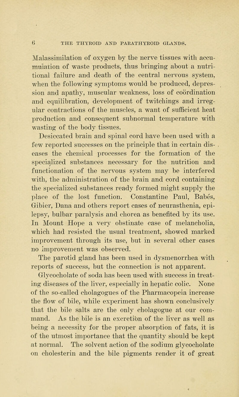 Malassimilation of oxygen by the nerve tissues with accu- mulation of waste products, thus bringing about a nutri- tional failure and death of the central nervous system, when the following symptoms would be produced, depres- sion and apathy, muscular weakness, loss of coordination and equilibration, development of twitchings and irreg- ular contractions of the muscles, a want of sufficient heat production and consequent subnormal temperature with wasting of the body tissues. Desiccated brain and spinal cord have been used with a few reported successes on the principle that in certain dis- eases the chemical processes for the formation of the specialized substances necessary for the nutrition and functionation of the nervous system may be interfered with, the administration of the brain and cord containing the specialized substances ready formed might supply the place of the lost function. Constantine Paul, Babes, Gibier, Dana and others report cases of neurasthenia, epi- lepsy, bulbar paralysis and chorea as benefited by its use. In Mount Hope a very obstinate case of melancholia, which had resisted the usual treatment, showed marked improvement through its use, but in several other cases no improvement was observed. The parotid gland has been used in dysmenorrhea with reports of success, but the connection is not apparent. Grlycocholate of soda has been used with success in treat- ing diseases of the liver, especially in hepatic colic. None of the so-called cholagogues of the Pharmacopeia increase the flow of bile, while experiment has shown conclusively that the bile salts are the only cholagogue at our com- mand. As the bile is an excretion of the liver as well as being a necessity for the proper absorption of fats, it is of the utmost importance that the quantity should be kept at normal. The solvent action of the sodium glycocholate on cholesterin and the bile pigments render it of great