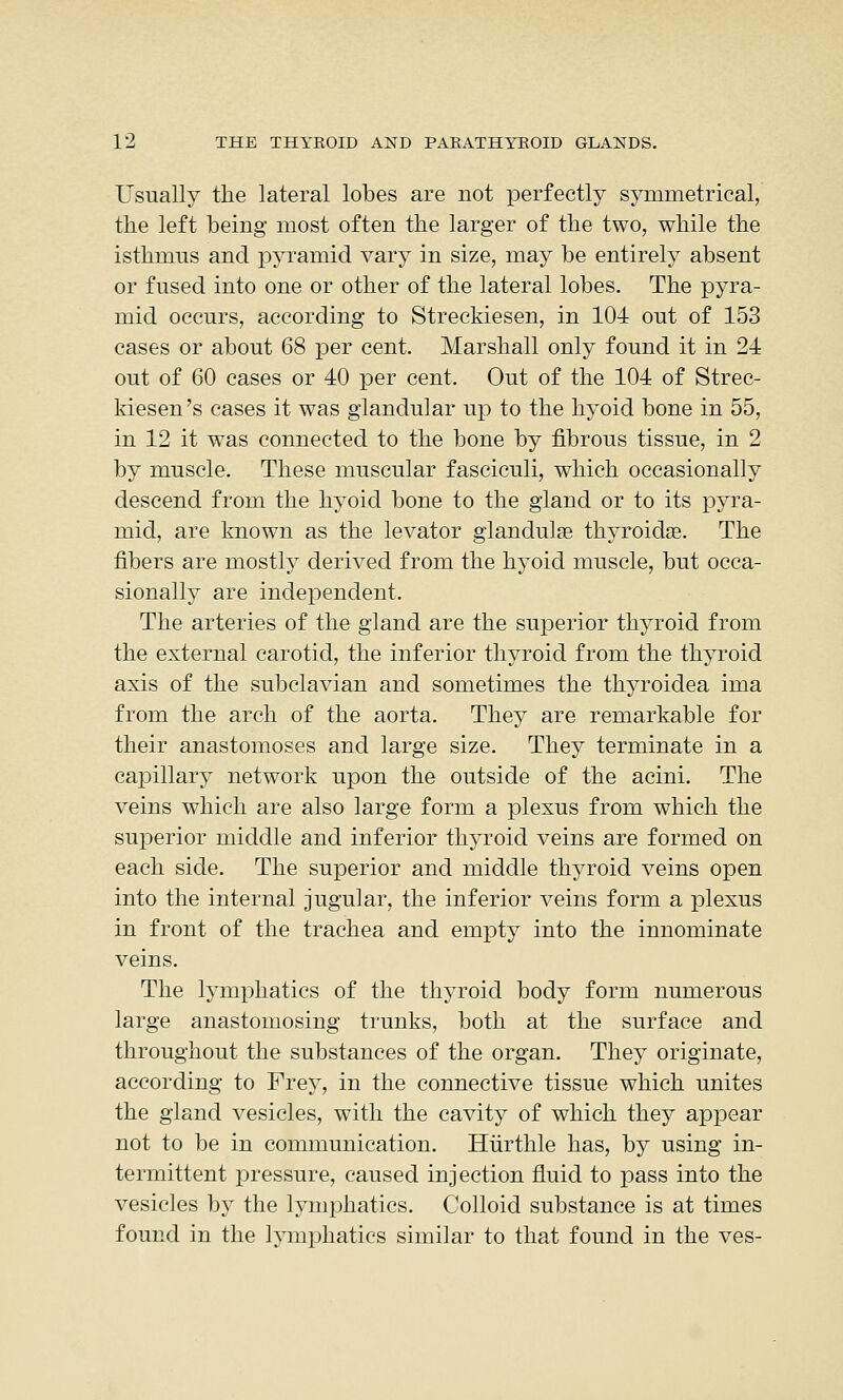 Usually the lateral lobes are not perfectly symmetrical, the left being most often the larger of the two, while the isthmus and pyramid vary in size, may be entirely absent or fused into one or other of the lateral lobes. The pyra- mid occurs, according to Streekiesen, in 104 out of 153 cases or about 68 per cent. Marshall only found it in 24 out of 60 cases or 40 per cent. Out of the 104 of Stree- kiesen 's cases it was glandular up to the hyoid bone in 55, in 12 it was connected to the bone by fibrous tissue, in 2 by muscle. These muscular fasciculi, which occasionally descend from the hyoid bone to the gland or to its pyra- mid, are known as the levator glandulse thyroidae. The fibers are mostly derived from the hyoid muscle, but occa- sionally are independent. The arteries of the gland are the superior thyroid from the external carotid, the inferior thyroid from the thyroid axis of the subclavian and sometimes the thyroidea ima from the arch of the aorta. They are remarkable for their anastomoses and large size. They terminate in a capillary network upon the outside of the acini. The veins which are also large form a plexus from which the superior middle and inferior thyroid veins are formed on each side. The superior and middle thyroid veins open into the internal jugular, the inferior veins form a plexus in front of the trachea and empty into the innominate veins. The lymphatics of the thyroid body form numerous large anastomosing trunks, both at the surface and throughout the substances of the organ. They originate, according to Frey, in the connective tissue which unites the gland vesicles, with the cavity of which they appear not to be in communication. Hiirthle has, by using in- termittent pressure, caused injection fluid to pass into the vesicles by the lymphatics. Colloid substance is at times found in the lymphatics similar to that found in the ves-