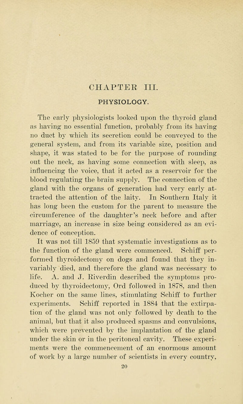 CHAPTER III. PHYSIOLOGY. The early physiologists looked upon the thyroid gland as having no essential function, probably from its having no duct by which its secretion could be conveyed to the general system, and from its variable size, position and shape, it was stated to be for the purpose of rounding out the neck, as having some connection with sleep, as influencing the voice, that it acted as a reservoir for the blood regulating the brain supply. The connection of the gland with the organs of generation had very early at- tracted the attention of the laity. In Southern Italy it has long been the custom for the parent to measure the circumference of the daughter's neck before and after marriage, an increase in size being considered as an evi- dence of conception. It was not till 1859 that systematic investigations as to the function of the gland were commenced. Schiff per- formed thyroidectomy on dogs and found that they in- variably died, and therefore the gland was necessary to life. A. and J. Biverdin described the symptoms pro- duced by thyroidectomy, Ord followed in 1878, and then Kocher on the same lines, stimulating Schiff to further experiments. Schiff reported in 1884 that the extirpa- tion of the gland was not only followed by death to the animal, but that it also produced spasms and convulsions, which were prevented by the implantation of the gland under the skin or in the peritoneal cavity. These experi- ments were the commencement of an enormous amount of work by a large number of scientists in every country,