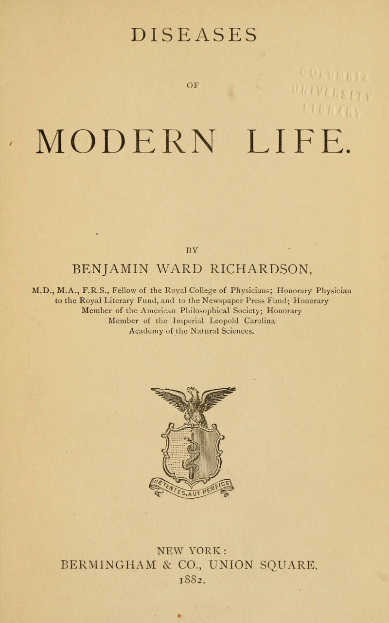 DISEASES OF MODERN LIFE. BY BENJAMIN WARD RICHARDSON, M.D., M.A., F.R.S., Fellow of the Royal College of Physicians; Honorary Physician to the Royal Literary Fund, and to the Newspaper Press Fund; Honorary Member of the American Philosophical Society; Honorary Member of the Imperial Leopold Carolina Academy of the Natural Sciences. NEW YORK: BERMINGHAM & CO., UNION SQUARE. 1882.