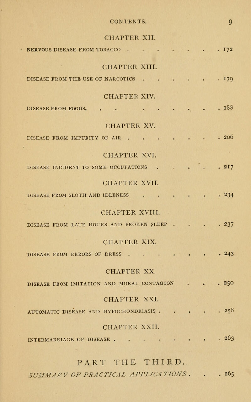 CHAPTER XII. NERVOUS DISEASE FROM TOBACCO 172 CHAPTER Xni. DISEASE FROM THE USE OF NARCOTICS 179 CHAPTER XIV. DISEASE FROM FOODS. ......•• '^^ CHAPTER XV. DISEASE FROM IMPURITY OF AIR 206 CHAPTER XVI. DISEASE INCIDENT TO SOME OCCUPATIONS ..... 217 CHAPTER XVII. DISEASE FROM SLOTH AND IDLENESS 234 CHAPTER XVIII. DISEASE FROM LATE HOURS AND BROKEN SLEEP .... 237 CHAPTER XIX. DISEASE FROM ERRORS OF DRESS ....... 243 CHAPTER XX. DISEASE FROM IMITATION AND MORAL COxNTAGION . . . 250 CHAPTER XXI. AUTOMATIC DISEASE AND HYPOCHONDRIASIS 258 CHAPTER XXII. INTERMARRIAGE OF DISEASE 263 PART THE THIRD. SUMMARY OF PRACTICAL APPLICATIONS . . .265