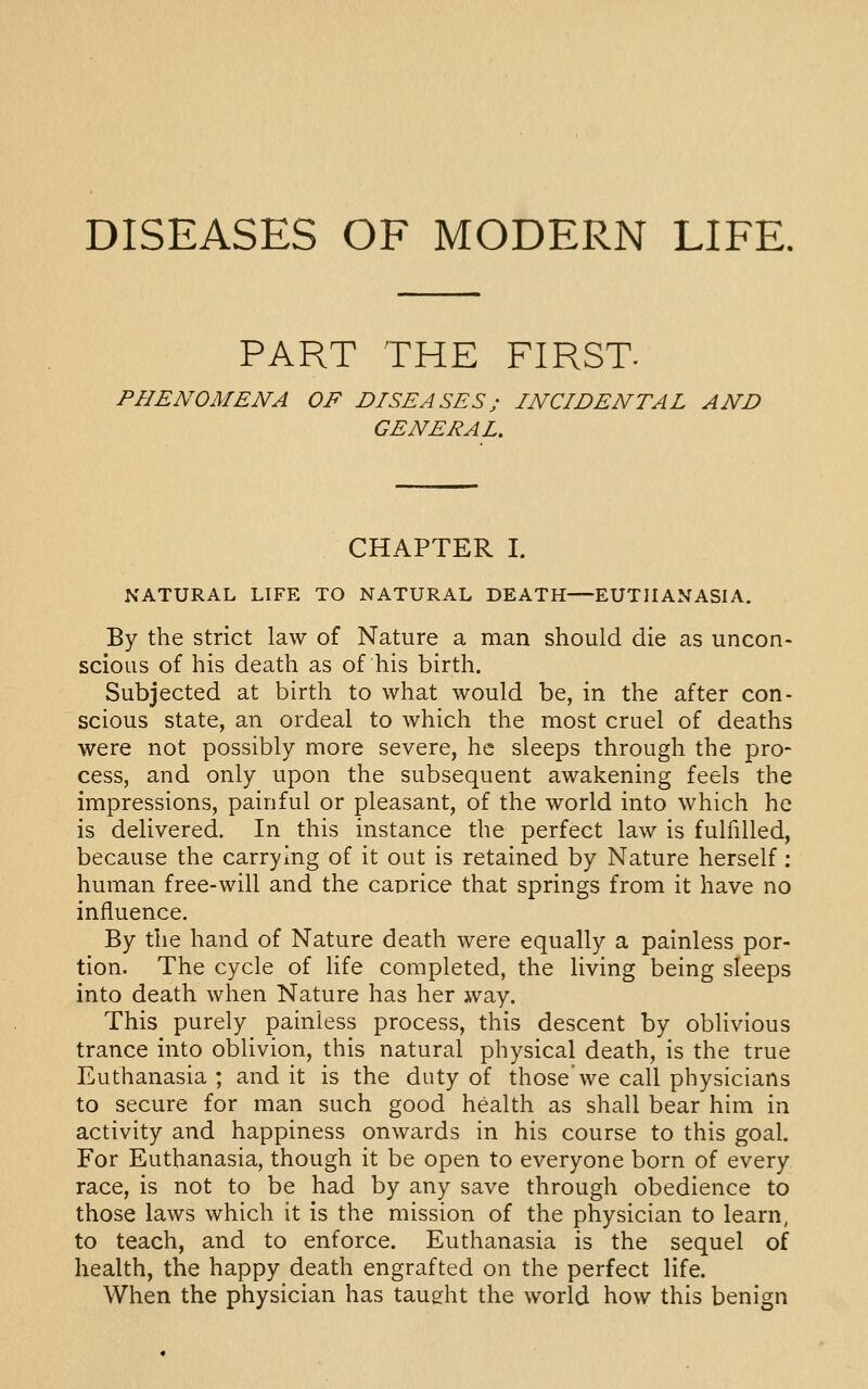 DISEASES OF MODERN LIFE, PART THE FIRST. PHENOMENA OF DISEASES; INCIDENTAL AND GENERAL. CHAPTER I. NATURAL LIFE TO NATURAL DEATH—EUTHANASIA. By the strict law of Nature a man should die as uncon- scious of his death as of his birth. Subjected at birth to what would be, in the after con- scious state, an ordeal to which the most cruel of deaths were not possibly more severe, he sleeps through the pro- cess, and only upon the subsequent awakening feels the impressions, painful or pleasant, of the world into which he is delivered. In this instance the perfect law is fulfilled, because the carrying of it out is retained by Nature herself: human free-will and the caprice that springs from it have no influence. By the hand of Nature death were equally a painless por- tion. The cycle of life completed, the living being sleeps into death when Nature has her way. This purely painless process, this descent by oblivious trance into oblivion, this natural physical death, is the true Euthanasia ; and it is the duty of those we call physicians to secure for man such good health as shall bear him in activity and happiness onwards in his course to this goal. For Euthanasia, though it be open to everyone born of every race, is not to be had by any save through obedience to those laws which it is the mission of the physician to learn, to teach, and to enforce. Euthanasia is the sequel of health, the happy death engrafted on the perfect life. When the physician has taught the world how this benign