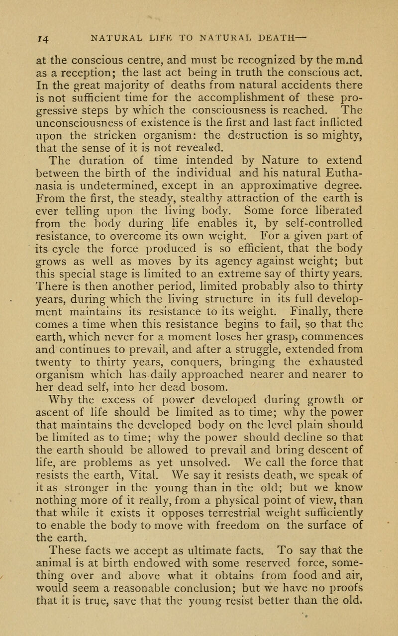 at the conscious centre, and must be recognized by the mmd as a reception; the last act being in truth the conscious act. In the great majority of deaths from natural accidents there is not sufficient time for the accomplishment of these pro- gressive steps by which the consciousness is reached. The unconsciousness of existence is the first and last fact inflicted upon the stricken organism: the destruction is so mighty, that the sense of it is not revealed. The duration of time intended by Nature to extend between the birth of the individual and his natural Eutha- nasia is undetermined, except in an approximative degree. From the first, the steady, stealthy attraction of the earth is ever telling upon the living body. Some force liberated from the body during life enables it, by self-controlled resistance, to overcome its own weight. For a given part of its cycle the force produced is so efficient, that the body grows as well as moves by its agency against weight; but this special stage is limited to an extreme say of thirty years. There is then another period, limited probably also to thirty years, during which the living structure in its full develop- ment maintains its resistance to its weight. Finally, there comes a time when this resistance begins to fail, so that the earth, which never for a moment loses her grasp, commences and continues to prevail, and after a struggle, extended from twenty to thirty years, conquers, bringing the exhausted organism which has daily approached nearer and nearer to her dead self, into her dead bosom. Why the excess of power developed during growth or ascent of life should be limited as to time; why the power that maintains the developed body on the level plain should be limited as to time; why the power should decline so that the earth should be allowed to prevail and bring descent of life, are problems as yet unsolved. We call the force that resists the earth. Vital. We say it resists death, we speak of it as stronger in the young than in the old; but we know nothing more of it really, from a physical point of view, than that while it exists it opposes terrestrial weight sufficiently to enable the body to move with freedom on the surface of the earth. These facts we accept as ultimate facts. To say that the animal is at birth endowed with some reserved force, some- thing over and above what it obtains from food and air, would seem a reasonable conclusion; but we have no proofs that it is true, save that the young resist better than the old.