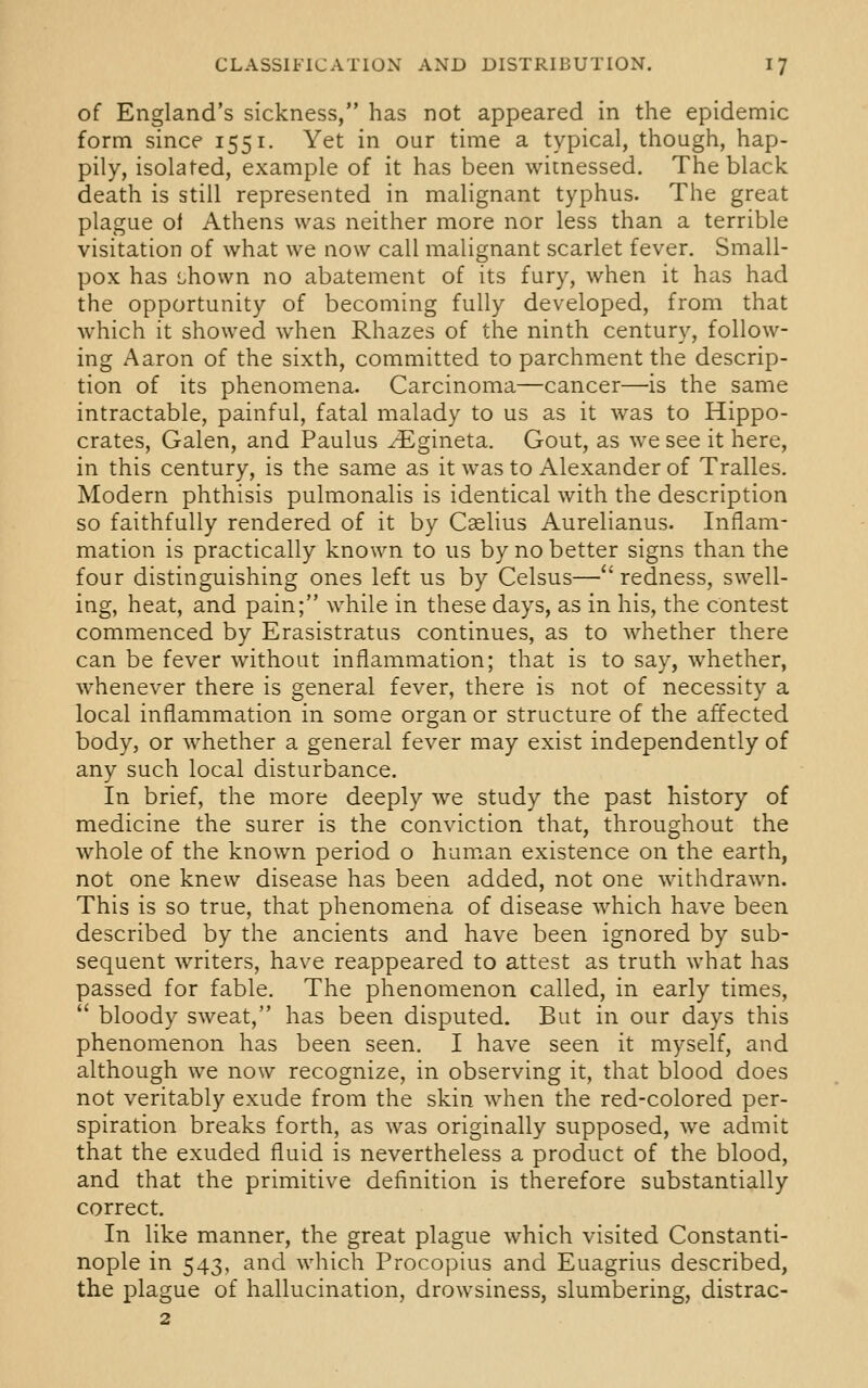 of England's sickness, has not appeared in the epidemic form since 1551. Yet in our time a typical, though, hap- pily, isolated, example of it has been witnessed. The black death is still represented in malignant typhus. The great plague of Athens was neither more nor less than a terrible visitation of what we now call malignant scarlet fever. Small- pox has Lhown no abatement of its fury, when it has had the opportunity of becoming fully developed, from that which it showed when Rhazes of the ninth century, follow- ing Aaron of the sixth, committed to parchment the descrip- tion of its phenomena. Carcinoma—cancer—'is the same intractable, painful, fatal malady to us as it was to Hippo- crates, Galen, and Paulus yEgineta. Gout, as we see it here, in this century, is the same as it was to Alexander of Tralles. Modern phthisis pulmonalis is identical with the description so faithfully rendered of it by Caslius Aurelianus. Inflam- mation is practically known to us by no better signs than the four distinguishing ones left us by Celsus—redness, swell- ing, heat, and pain; while in these days, as in his, the contest commenced by Erasistratus continues, as to whether there can be fever without inflammation; that is to say, whether, whenever there is general fever, there is not of necessity a local inflammation in some organ or structure of the affected body, or whether a general fever may exist independently of any such local disturbance. In brief, the more deeply we study the past history of medicine the surer is the conviction that, throughout the whole of the known period o human existence on the earth, not one knew disease has been added, not one withdrawn. This is so true, that phenomena of disease which have been described by the ancients and have been ignored by sub- sequent writers, have reappeared to attest as truth what has passed for fable. The phenomenon called, in early times,  bloody sweat, has been disputed. But in our days this phenomenon has been seen. I have seen it myself, and although we now recognize, in observing it, that blood does not veritably exude from the skin when the red-colored per- spiration breaks forth, as was originally supposed, we admit that the exuded fluid is nevertheless a product of the blood, and that the primitive definition is therefore substantially correct. In like manner, the great plague which visited Constanti- nople in 543, and which Procopius and Euagrius described, the plague of hallucination, drowsiness, slumbering, distrac- 2