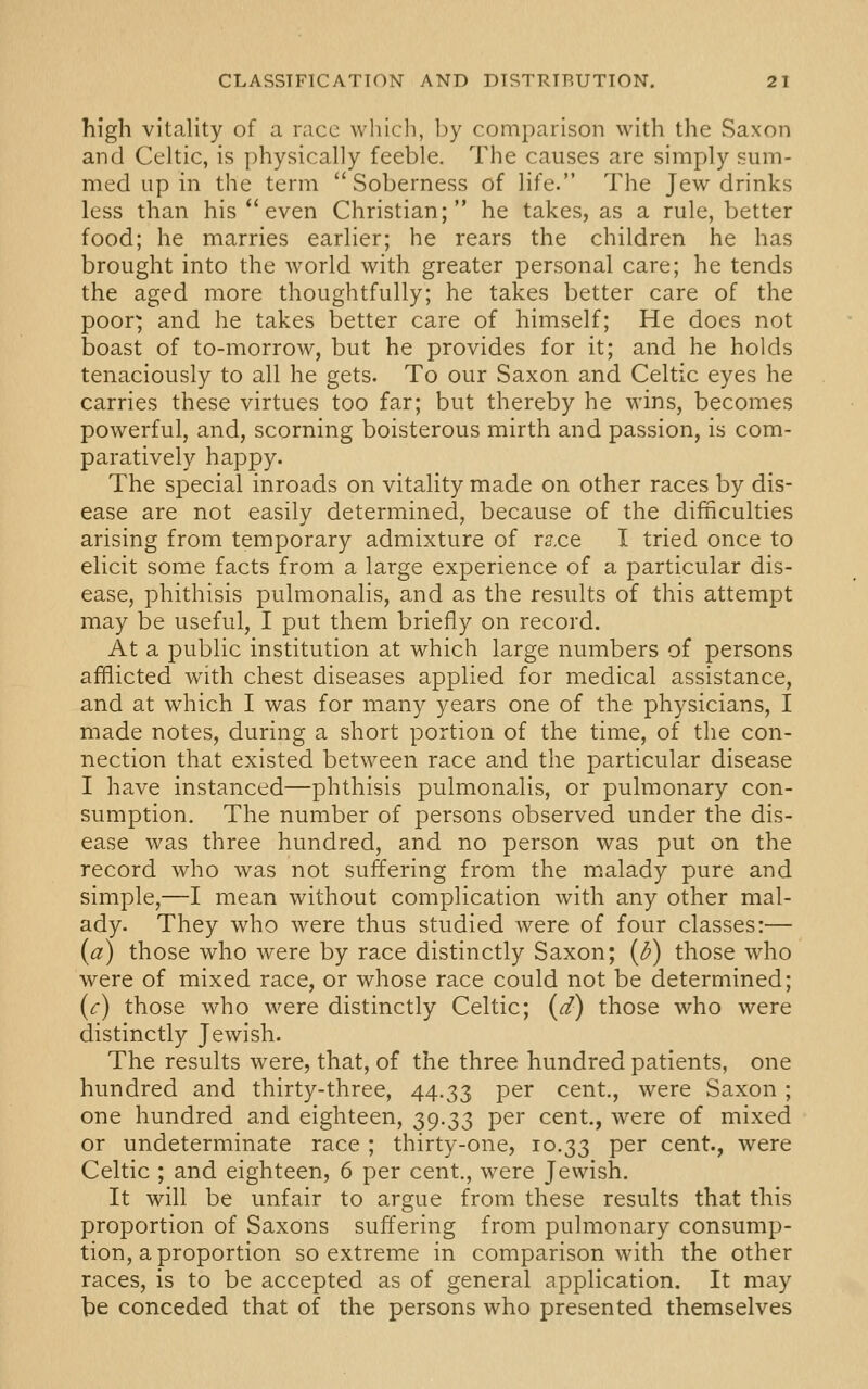 high vitality of a race whicli, Ijy comparison with the Saxon and Celtic, is physically feeble. The causes are simply sum- med up in the term Soberness of life. The Jew drinks less than his *'even Christian; he takes, as a rule, better food; he marries earlier; he rears the children he has brought into the world with greater personal care; he tends the aged more thoughtfully; he takes better care of the poor^ and he takes better care of himself; He does not boast of to-morrow, but he provides for it; and he holds tenaciously to all he gets. To our Saxon and Celtic eyes he carries these virtues too far; but thereby he wins, becomes powerful, and, scorning boisterous mirth and passion, is com- paratively happy. The special inroads on vitality made on other races by dis- ease are not easily determined, because of the difficulties arising from temporary admixture of r^.ce I tried once to elicit some facts from a large experience of a particular dis- ease, phithisis pulmonalis, and as the results of this attempt may be useful, I put them briefly on record. At a public institution at which large numbers of persons afflicted with chest diseases applied for medical assistance, and at which I was for many years one of the physicians, I made notes, during a short portion of the time, of the con- nection that existed between race and the particular disease I have instanced—phthisis pulmonalis, or pulmonary con- sumption. The number of persons observed under the dis- ease was three hundred, and no person was put on the record who was not suffering from the malady pure and simple,—I mean without complication with any other mal- ady. They who were thus studied were of four classes:— {a) those who were by race distinctly Saxon; (d) those who were of mixed race, or whose race could not be determined; {c) those who were distinctly Celtic; (d) those who were distinctly Jewish. The results were, that, of the three hundred patients, one hundred and thirty-three, 44.33 per cent., were Saxon; one hundred and eighteen, 39.33 per cent., were of mixed or undeterminate race ; thirty-one, 10.33 P^^ cent., were Celtic ; and eighteen, 6 per cent., were Jewish. It will be unfair to argue from these results that this proportion of Saxons suffering from pulmonary consump- tion, a proportion so extreme in comparison with the other races, is to be accepted as of general application. It may be conceded that of the persons who presented themselves