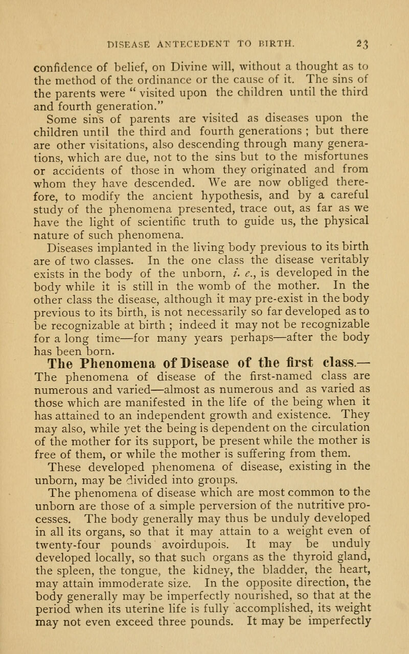 confidence of belief, on Divine will, without a thought as to the method of the ordinance or the cause of it. The sins of the parents were  visited upon the children until the third and fourth generation. Some sins of parents are visited as diseases upon the children until the third and fourth generations ; but there are other visitations, also descending through many genera- tions, which are due, not to the sins but to the misfortunes or accidents of those in whom they originated and from whom they have descended. We are now obliged there- fore, to modify the ancient hypothesis, and by a careful study of the phenomena presented, trace out, as far as we have the light of scientific truth to guide us, the physical nature of such phenomena. Diseases implanted in the living body previous to its birth are of two classes. In the one class the disease veritably exists in the body of the unborn, /. ^., is developed in the body while it is still in the womb of the mother. In the other class the disease, although it may pre-exist in the body previous to its birth, is not necessarily so far developed as to be recognizable at birth ; indeed it may not be recognizable for a long time—for many years perhaps—after the body has been born. The Phenomena of Disease of the first class.— The phenomena of disease of the first-named class are numerous and varied—almost as numerous and as varied as those which are manifested in the life of the being when it has attained to an independent growth and existence. They may also, while yet the being is dependent on the circulation of the mother for its support, be present while the mother is free of them, or while the mother is suffering from them. These developed phenomena of disease, existing in the unborn, may be divided into groups. The phenomena of disease which are most common to the unborn are those of a simple perversion of the nutritive pro- cesses. The body generally may thus be unduly developed in all its organs, so that it may attain to a weight even of twenty-four pounds avoirdupois. It may be unduly developed locally, so that such organs as the thyroid gland, the spleen, the tongue, the kidney, the bladder, the heart, may attain immoderate size. In the opposite direction, the body generally may be imperfectly nourished, so that at the period when its uterine life is fully accomplished, its weight may not even exceed three pounds. It may be imperfectly