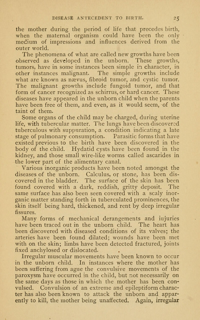 the mother during the period of life that precedes birth, when the maternal organism could have been the only medium of impressions and influences derived from the outer world. The phenomena of what are called new growths have been observed as developed in the unborn. These growths, tumors, have in some instances been simple in character, in other instances malignant. The simple growths include what are known as nsevus, fibroid tumor, and cystic tumor. The malignant growths include fungoid tumor, and that form of cancer recognized as schirrus, or hard cancer. These diseases have appeared in the unborn child when the parents have been free of them, and even, as it would seem, of the taint of them. Some organs of the child may be charged, during uterine life, with tubercular matter. The lungs have been discovered tuberculous with suppuration, a condition indicating a late stage of pulmonary consumption. Parasitic forms that have existed previous to the birth have been discovered in the body of the child. Hydatid cysts have been found in the kidney, and those small wire-like worms called ascarides in the lower part of the alimentary canal. Various inorganic products have been noted amongst the diseases of the unborn. Calculus, or stone, has been dis- covered in the bladder. The surface of the skin has been found covered with a dark, reddish, gritty deposit. The same surface has also been seen covered with a scaly inor- ganic matter standing forth in tuberculated prominences, the skin itself being hard, thickened, and rent by deep irregular fissures. Many forms of mechanical derangements and injuries have been traced out in the unborn child. The heart has been discovered with diseased conditions of its valves; the arteries have been found dilated; wounds have been met with on the skin; limbs have been detected fractured, joints fixed anchylosed or dislocated. Irregular muscular movements have been known to occur in the unborn child. In instances where the mother has been suffering from ague the convulsive movements of the paroxysm have occurred in the child, but not necessarily on the same days as those in which the mother has been con- vulsed. Convulsion of an extreme and epileptiform charac- ter has also been known to attack the unborn and appar- ently to kill, the mother being unaffected. Again, irregular