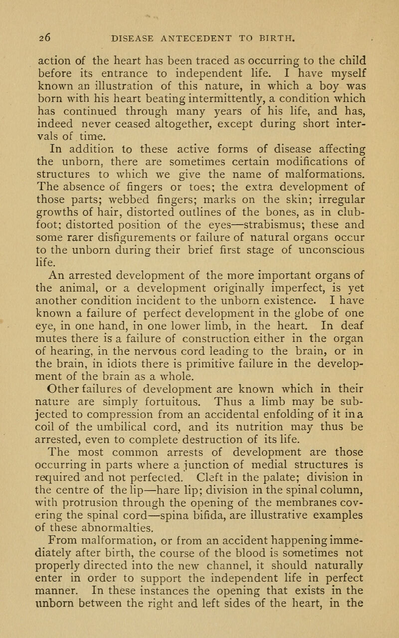 action of the heart has been traced as occurring to the child before its entrance to independent life. I have myself known an illustration of this nature, in which a boy was born with his heart beating intermittently, a condition which has continued through many years of his life, and has, indeed never ceased altogether, except during short inter- vals of time. In addition to these active forms of disease affecting the unborn, there are sometimes certain modifications of structures to which we give the name of malformations. The absence of fingers or toes; the extra development of those parts; webbed fingers; marks on the skin; irregular growths of hair, distorted outlines of the bones, as in club- foot; distorted position of the eyes—strabismus; these and some rarer disfigurements or failure of natural organs occur to the unborn during their brief first stage of unconscious life. An arrested development of the more important organs of the animal, or a development originally imperfect, is yet another condition incident to the unborn existence. I have known a failure of perfect development in the globe of one eye, in one hand, in one lower limb, in the heart. In deaf mutes there is a failure of construction either in the organ of hearing, in the nervous cord leading to the brain, or in the brain, in idiots there is primitive failure in the develop- ment of the brain as a whole. Other failures of development are known which in their nature are simply fortuitous. Thus a limb may be sub- jected to compression from an accidental enfolding of it in a coil of the umbilical cord, and its nutrition may thus be arrested, even to complete destruction of its life. The most common arrests of development are those occurring in parts where a junction of medial structures is required and not perfected. Cleft in the palate; division in the centre of the lip—hare lip; division in the spinal column, with protrusion through the opening of the membranes cov- ering the spinal cord—spina bifida, are illustrative examples of these abnormalties. From malformation, or from an accident happening imme- diately after birth, the course of the blood is sometimes not properly directed into the new channel, it should naturally enter in order to support the independent life in perfect manner. In these instances the opening that exists in the unborn between the right and left sides of the heart, in the
