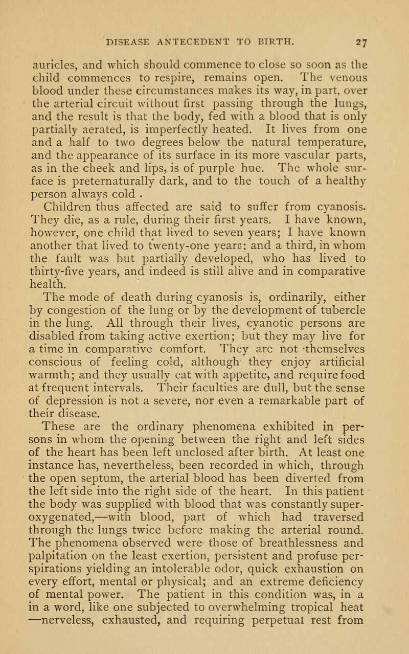 auricles, and which should commence to close so soon as the child commences to respire, remains open. The venous blood under these circumstances makes its way, in part, over the arterial circuit without first passing through the lungs, and the result is that the body, fed with a blood that is only partially aerated, is imperfectly heated. It lives from one and a half to two degrees below the natural temperature, and the appearance of its surface in its more vascular parts, as in the cheek and lips, is of purple hue. The whole sur- face is preternaturally dark, and to the touch of a healthy person always cold . Children thus affected are said to suffer from cyanosis. They die, as a rule, during their first years. I have known, however, one child that lived to seven years; I have known another that lived to twenty-one years; and a third, in whom the fault was but partially developed, who has lived to thirty-five years, and indeed is still alive and in comparative health. The mode of death during cyanosis is, ordinarily, either by congestion of the lung or by the development of tubercle in the lung. All through their lives, cyanotic persons are disabled from taking active exertion; but they may live for a time in comparative comfort. They are not -themselves conscious of feeling cold, although they enjoy artificial warmth; and they usually eat with appetite, and require food at frequent intervals. Their faculties are dull, but the sense of depression is not a severe, nor even a remarkable part of their disease. These are the ordinary phenomena exhibited in per- sons in whom the opening between the right and left sides of the heart has been left unclosed after birth. At least one instance has, nevertheless, been recorded in which, through the open septum, the arterial blood has been diverted from the left side into the right side of the heart. In this patient the body was supplied with blood that was constantly super- oxygenated,—with blood, part of which had traversed through the lungs twice before making the arterial round. The phenomena observed were those of breathlessness and palpitation on the least exertion, persistent and profuse per- spirations yielding an intolerable odor, quick exhaustion on every effort, mental or physical; and an extreme deficiency of mental power. The patient in this condition was, in a in a word, like one subjected to overwhelming tropical heat —nerveless, exhausted, and requiring perpetual rest from