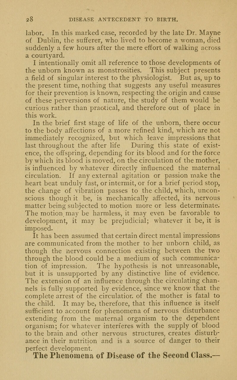 labor. In this marked case, recorded by the late Dr. Mayne of Dublin, the sufferer, who lived to become a woman, died suddenly a few hours after the mere effort of walking across a courtyard. I intentionally omit all reference to those developments of the unborn known as monstrosities. This subject presents a field of singular interest to the physiologist. But as, up to the present time, nothing that suggests any useful measures for their prevention is known, respecting the origin and cause of these perversions of nature, the study of them would be curious rather than praotical, and therefore out of place in this work. In the brief first stage of life of the unborn, there occur to the body affections of a more refined kind, which are not immediately recognized, but which leave impressions that last throughout the after life During this state of exist- ence, the offspring, depending for its blood and for the force by which its blood is moved, on the circulation of the mother, is influenced by whatever directly influenced the maternal circulation. If any external agitation or passion make the heart beat unduly fast, or intermit, or for a brief period stop, the change of vibration passes to the child, which, uncon- scious though it be, is mechanically affected, its nervous matter being subjected to motion more or less determinate. The motion may be harmless, it may even be favorable to development, it may be prejudicial; whatever it be, it is imposed. It has been assumed that certain direct mental impressions are communicated from the mother to her unborn child, as though the nervous connection existing between the two through the blood could be a medium of such communica- tion of impression. The hypothesis is not unreasonable, but it is unsupported by any distinctive line of evidence. The extension of an influence through the circulating chan- nels is fully supported by evidence, since we know that the complete arrest of the circulation of the mother is fatal to the child. It may be, therefore, that this influence is itself sufficient to account for phenomena of nervous disturbance extending from the maternal organism to the dependent organism; for whatever interferes with the supply of blood to the brain and other nervous structures, creates disturb- ance in their nutrition and is a source of danger to their perfect development. The Phenomena of Disease of the Second Class.—