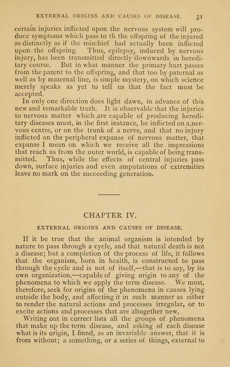certain injuries inflicted upon the nervous system will pro- duce symptoms which pass to th the offspring of the injured as distinctly as if the mischief had actually been inflicted upon the offspring. Thus, epilepsy, induced by nervous injury, has been transmitted directly downwards in heredi- tary course. But in what manner the primary hurt passes from the parent to the offspring, and that too by paternal as well as by maternal line, is simple mystery, on which science merely speaks as yet to tell us that the fact must be accepted. In only one direction does light dawn, in advance of this new and remarkable truth. It is observable that the injuries to nervous matter which .are capable of producing heredi- tary diseases must, in the first instance, be inflicted on a.ner- vous centre, or on the trunk of a nerve, and that no injury inflicted on the peripheral expanse of nervous matter, that expanse I mean on which we receive all the impressions that reach us from the outer world, is capable of being trans- mitted. Thus, while the effects of central injuries pass down, surface injuries and even amputations of extremities leave no mark on the succeeding generation. CHAPTER IV. EXTERNAL ORIGINS AND CAUSES OF DISEASE. If it be true that the animal organism is intended by nature to pass through a cycle, and that natural death is not a disease; but a completion of the process of life, it follows that the organism, born in health, is constructed to pass through the cycle and is not of itself,—that is to say, by its own organization,—capable of giving origin to any of the phenomena to which we apply the term disease. We must, therefore, seek for origins of the phenomena in causes lying outside the body, and affecting it in such manner as either to render the natural actions and processes irregular, or to excite actions and processes that are altogether new. Writing out in correct lists all the groups of phenomena that make up the term disease, and asking of each disease what is its origin, I finnd, as an invariable answer, that it is from without; a something, or a series of things, external to