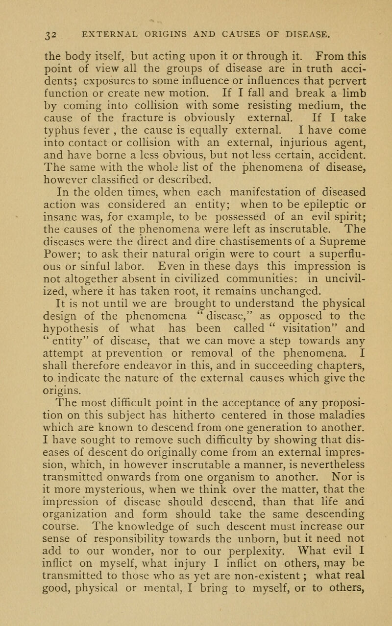 the body itself, but acting upon it or through it. From this point of view all the groups of disease are in truth acci- dents; exposures to some influence or influences that pervert function or create new motion. If I fall and break a limb by coming into collision with some resisting medium, the cause of the fracture is obviously external. If I take typhus fever , the cause is equally external. I have come into contact or collision with an external, injurious agent, and have borne a less obvious, but not less certain, accident. The same with the whole list of the phenomena of disease, however classified or described. In the olden times, when each manifestation of diseased action was considered an entity; when to be epileptic or insane was, for example, to be possessed of an evil spirit; the causes of the phenomena were left as inscrutable. The diseases were the direct and dire chastisements of a Supreme Power; to ask their natural origin were to court a superflu- ous or sinful labor. Even in these days this impression is not altogether absent in civilized communities: in uncivil- ized, where it has taken root, it remains unchanged. It is not until we are brought to understand the physical design of the phenomena  disease, as opposed to the hypothesis of what has been called  visitation and  entity of disease, that we can move a step towards any attempt at prevention or removal of the phenomena. I shall therefore endeavor in this, and in succeeding chapters, to indicate the nature of the external causes which give the origins. The most difficult point in the acceptance of any proposi- tion on this subject has hitherto centered in those maladies which are known to descend from one generation to another. I have sought to remove such difficulty by showing that dis- eases of descent do originally come from an external impres- sion, which, in however inscrutable a manner, is nevertheless transmitted onwards from one organism to another. Nor is it more mysterious, when we think over the matter, that the impression of disease should descend, than that life and organization and form should take the same descending course. The knowledge of such descent must increase our sense of responsibility towards the unborn, but it need not add to our wonder, nor to our perplexity. What evil I inflict on myself, what injury I inflict on others, may be transmitted to those who as yet are non-existent; what real good, physical or mental, I bring to myself, or to others,