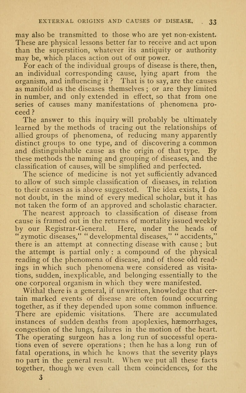 may also be transmitted to those who are yet non-existent. These are physical lessons better far to receive and act upon than the superstition, whatever its antiquity or authority may be, which places action out of our power. For each of the individual groups of disease is there, then, an individual corresponding cause, lying apart from the organism, and influencing it ? That is to say, are the causes as manifold as the diseases themselves ; or are they limited in number, and only extended in effect, so that from one series of causes many manifestations of phenomena pro- ceed ? The answer to this inquiry will probably be ultimately learned by the methods of tracing out the relationships of allied groups of phenomena, of reducing many apparently distinct groups to one type, and of discovering a common and distinguishable cause as the origin of that type. By these methods the naming and grouping of diseases, and the classification of causes, will be simplified and perfected. The science of medicine is not yet sufficiently advanced to allow of such simple classification of diseases, in relation to their causes as is above suggested. The idea exists, I do not doubt, in the mind of every medical scholar, but it has not taken the form of an approved and scholastic character. The nearest approach to classification of disease frorri cause is framed out in the returns of mortality issued weekly by our Registrar-General. Here, under the heads of zymotic diseases,  developmental diseases, accidents, there is an attempt at connecting disease with cause ; but the attempt is partial only : a compound of the physical reading of the phenomena of disease, and of those old read- ings in which such phenomena were considered as visita- tions, sudden, inexplicable, and belonging essentially to the one corporeal organism in which they were manifested. Withal there is a general, if unwritten, knowledge that cer- tain marked events of disease are often found occurring together, as if they depended upon some common influence. There are epidemic visitations. There are accumulated instances of sudden deaths from apoplexies, haemorrhages, congestion of the lungs, failures in the motion of the heart. The operating surgeon has a long run of successful opera- tions even of severe operations ; then he has a long run of fatal operations, in which he knows that the severity plays no part in the general result. When we put all these facts together, though we even call them coincidences, for the 3