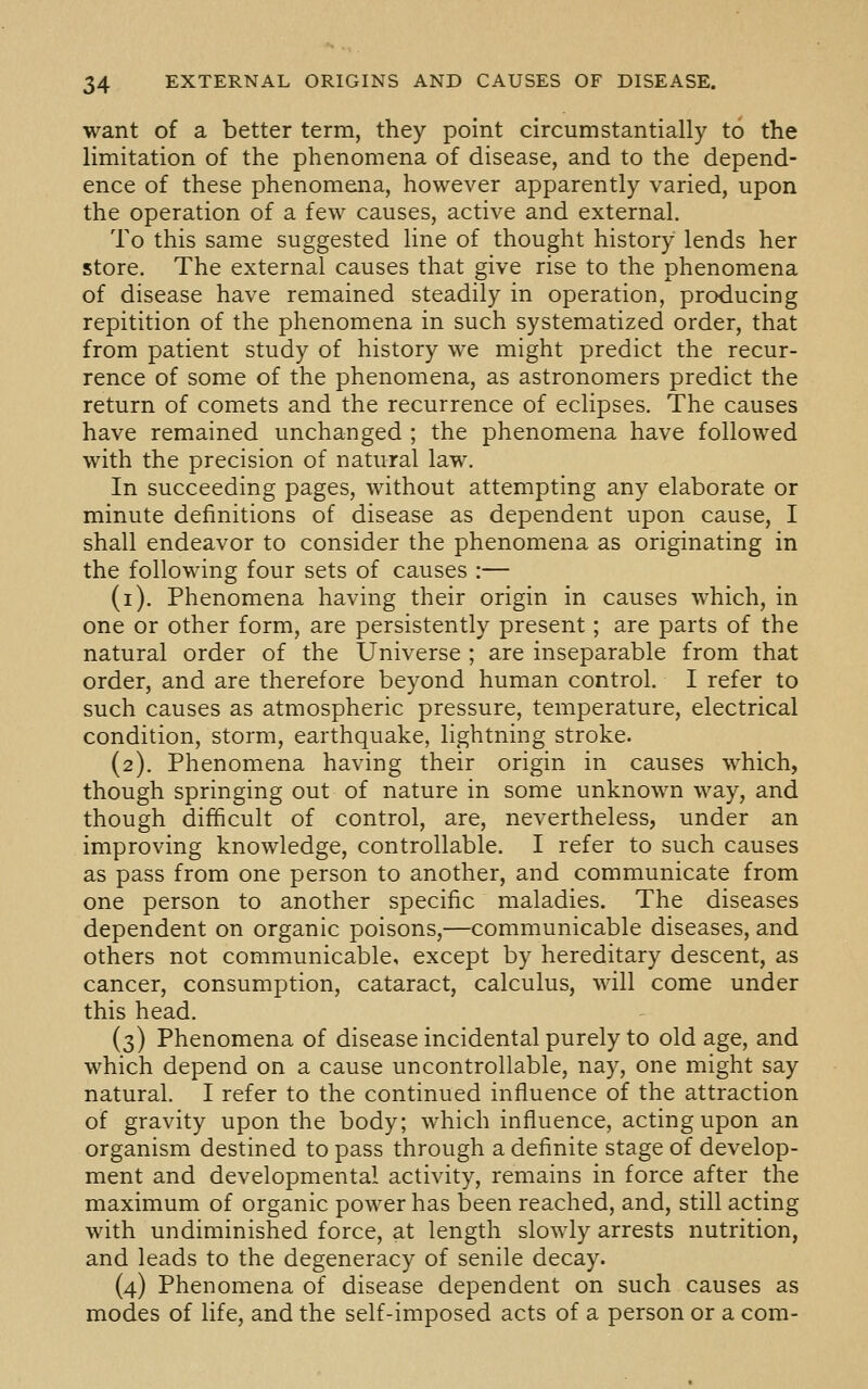 want of a better term, they point circumstantially to the limitation of the phenomena of disease, and to the depend- ence of these phenomena, however apparently varied, upon the operation of a few causes, active and external. To this same suggested line of thought history lends her store. The external causes that give rise to the phenomena of disease have remained steadily in operation, producing repitition of the phenomena in such systematized order, that from patient study of history we might predict the recur- rence of some of the phenomena, as astronomers predict the return of comets and the recurrence of eclipses. The causes have remained unchanged ; the phenomena have followed with the precision of natural law. In succeeding pages, without attempting any elaborate or minute definitions of disease as dependent upon cause, I shall endeavor to consider the phenomena as originating in the following four sets of causes :— (i). Phenomena having their origin in causes which, in one or other form, are persistently present; are parts of the natural order of the Universe ; are inseparable from that order, and are therefore beyond human control. I refer to such causes as atmospheric pressure, temperature, electrical condition, storm, earthquake, lightning stroke. (2). Phenomena having their origin in causes which, though springing out of nature in some unknown way, and though difficult of control, are, nevertheless, under an improving knowledge, controllable. I refer to such causes as pass from one person to another, and communicate from one person to another specific maladies. The diseases dependent on organic poisons,—communicable diseases, and others not communicable, except by hereditary descent, as cancer, consumption, cataract, calculus, will come under this head. (3) Phenomena of disease incidental purely to old age, and which depend on a cause uncontrollable, nay, one might say natural. I refer to the continued influence of the attraction of gravity upon the body; which influence, acting upon an organism destined to pass through a definite stage of develop- ment and developmental activity, remains in force after the maximum of organic power has been reached, and, still acting with undiminished force, at length slowly arrests nutrition, and leads to the degeneracy of senile decay. (4) Phenomena of disease dependent on such causes as modes of life, and the self-imposed acts of a person or a com-
