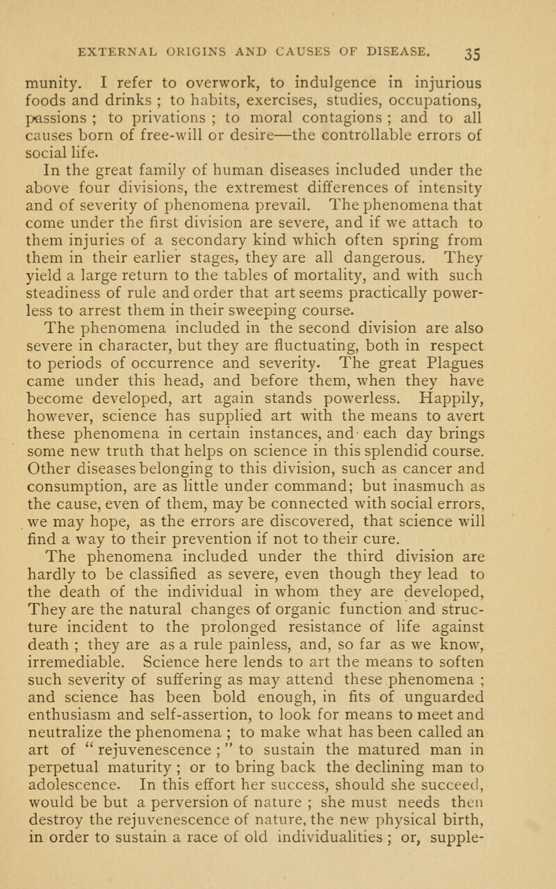 munity. I refer to overwork, to indulgence in injurious foods and drinks ; to habits, exercises, studies, occupations, passions ; to privations ; to moral contagions ; and to all causes born of free-will or desire—the controllable errors of social life. In the great family of human diseases included under the above four divisions, the extremest differences of intensity and of severity of phenomena prevail. The phenomena that come under the first division are severe, and if we attach to them injuries of a secondary kind which often spring from them in their earlier stages, they are all dangerous. They yield a large return to the tables of mortality, and with such steadiness of rule and order that art seems practically power- less to arrest them in their sweeping course. The phenomena included in the second division are also severe in character, but they are fluctuating, both in respect to periods of occurrence and severity. The great Plagues came under this head, and before them, when they have become developed, art again stands powerless. Happily, however, science has supplied art with the means to avert these phenomena in certain instances, and- each day brings some new truth that helps on science in this splendid course. Other diseases belonging to this division, such as cancer and consumption, are as little under command; but inasmuch as the cause, even of them, may be connected with social errors, we may hope, as the errors are discovered, that science will find a way to their prevention if not to their cure. The phenomena included under the third division are hardly to be classified as severe, even though they lead to the death of the individual in whom they are developed. They are the natural changes of organic function and struc- ture incident to the prolonged resistance of life against death ; they are as a rule painless, and, so far as we know, irremediable. Science here lends to art the means to soften such severity of suffering as may attend these phenomena ; and science has been bold enough, in fits of unguarded enthusiasm and self-assertion, to look for means to meet and neutralize the phenomena ; to make what has been called an art of  rejuvenescence ;  to sustain the matured man in perpetual maturity ; or to bring back the declining man to adolescence. In this effort her success, should she succeed, would be but a perversion of nature ; she must needs then destroy the rejuvenescence of nature, the new physical birth, in order to sustain a race of old individualities ; or, supple-