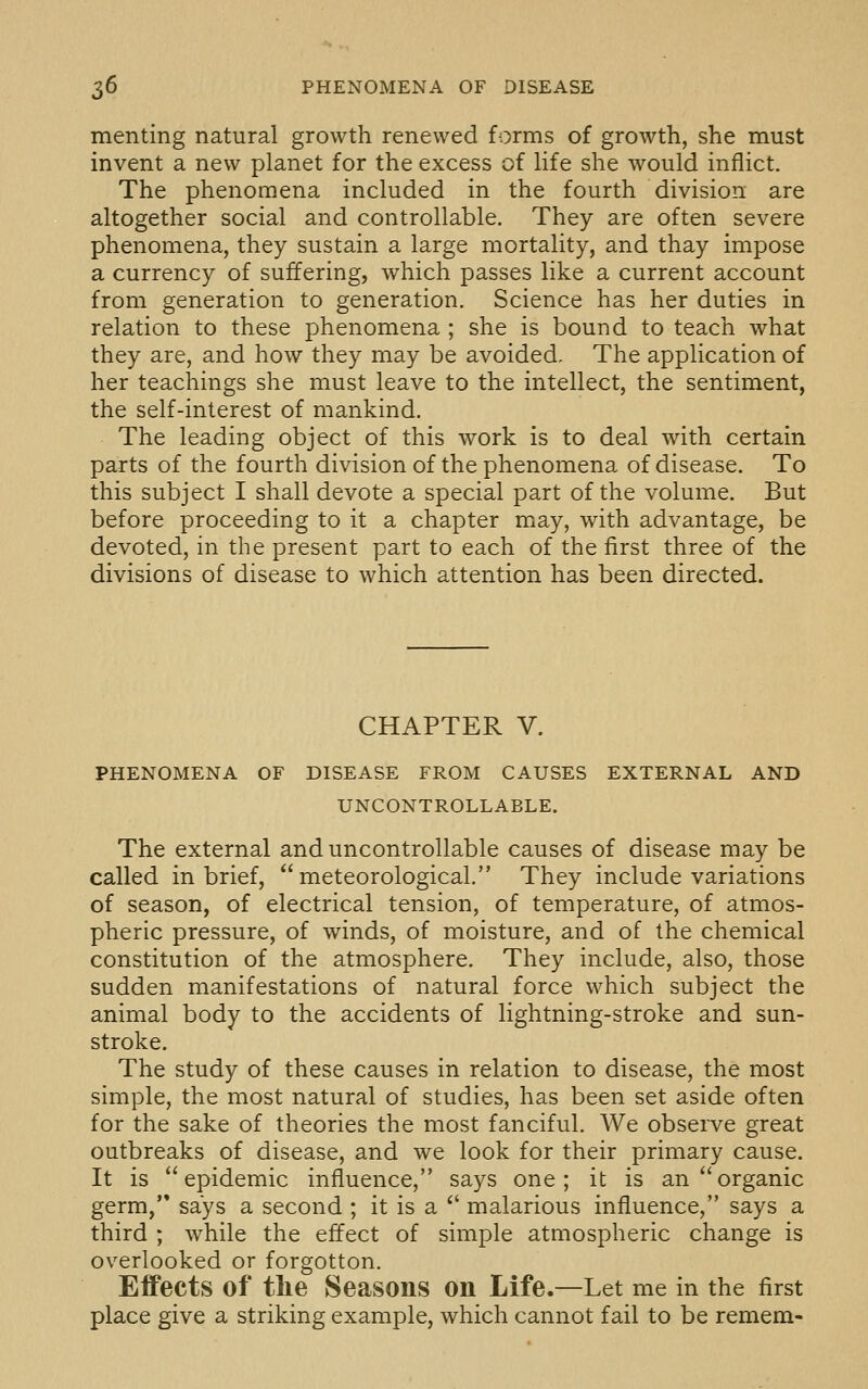 menting natural growth renewed forms of growth, she must invent a new planet for the excess of life she would inflict. The phenomena included in the fourth division are altogether social and controllable. They are often severe phenomena, they sustain a large mortality, and thay impose a currency of suffering, which passes like a current account from generation to generation. Science has her duties in relation to these phenomena ; she is bound to teach what they are, and how they may be avoided. The application of her teachings she must leave to the intellect, the sentiment, the self-interest of mankind. The leading object of this work is to deal with certain parts of the fourth division of the phenomena of disease. To this subject I shall devote a special part of the volume. But before proceeding to it a chapter may, with advantage, be devoted, in the present part to each of the first three of the divisions of disease to which attention has been directed. CHAPTER V. PHENOMENA OF DISEASE FROM CAUSES EXTERNAL AND UNCONTROLLABLE. The external and uncontrollable causes of disease may be called in brief, meteorological, They include variations of season, of electrical tension, of temperature, of atmos- pheric pressure, of winds, of moisture, and of the chemical constitution of the atmosphere. They include, also, those sudden manifestations of natural force which subject the animal body to the accidents of lightning-stroke and sun- stroke. The study of these causes in relation to disease, the most simple, the most natural of studies, has been set aside often for the sake of theories the most fanciful. We observe great outbreaks of disease, and we look for their primary cause. It is epidemic influence, says one; it is an organic germ, says a second ; it is a *' malarious influence, says a third ; while the effect of simple atmospheric change is overlooked or forgotten. Effects of the Seasons on Life.—Let me in the first place give a striking example, which cannot fail to be remem-