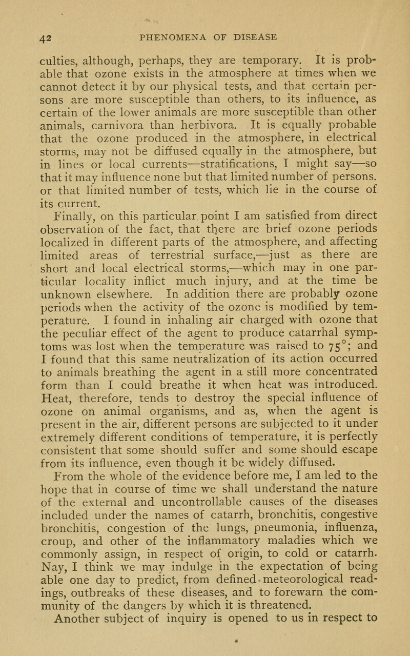culties, although, perhaps, they are temporary. It is prob- able that ozone exists in the atmosphere at times when we cannot detect it by our physical tests, and that certain per- sons are more susceptible than others, to its influence, as certain of the lower animals are more susceptible than other animals, carnivora than herbivora. It is equally probable that the ozone produced in the atmosphere, in electrical storms, may not be diffused equally in the atmosphere, but in lines or local currents—stratifications, I might say—so that it may influence none but that limited number of persons, or that limited number of tests, which lie in the course of. its current. Finally, on this particular point I am satisfied from direct observation of the fact, that there are brief ozone periods localized in different parts of the atmosphere, and affecting limited areas of terrestrial surface,—just as there are short and local electrical storms,—which may in one par- ticular locality inflict much injury, and at the time be unknown elsewhere. In addition there are probably ozone periods when the activity of the ozone is modified by tem- perature. I found in inhaling air charged with ozone that the peculiar effect of the agent to produce catarrhal symp- toms was lost when the temperature was raised to 75°; and I found that this same neutralization of its action occurred to animals breathing the agent in a still more concentrated form than I could breathe it when heat was introduced. Heat, therefore, tends to destroy the special influence of ozone on animal organisms, and as, when the agent is present in the air, different persons are subjected to it under extremely different conditions of temperature, it is perfectly consistent that some should suffer and some should escape from its influence, even though it be widely diffused. From the whole of the evidence before me, I am led to the hope that in course of time we shall understand the nature of the external and uncontrollable causes of the diseases included under the names of catarrh, bronchitis, congestive bronchitis, congestion of the lungs, pneumonia, influenza, croup, and other of the inflammatory maladies which we commonly assign, in respect of origin, to cold or catarrh. Nay, I think we may indulge in the expectation of being able one day to predict, from defined meteorological read- ings, outbreaks of these diseases, and to forewarn the com- munity of the dangers by which it is threatened. Another subject of inquiry is opened to us in respect to