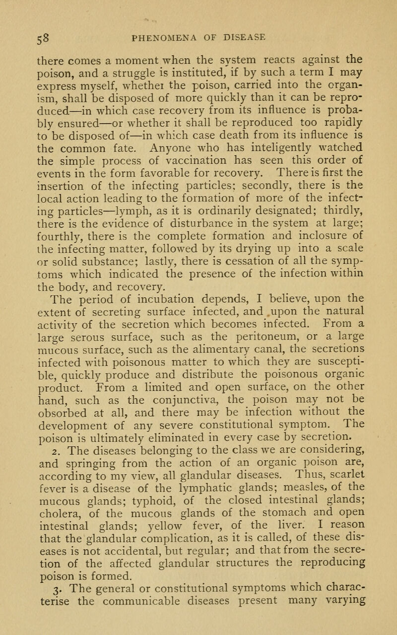 there comes a moment when the system reacts against the poison, and a struggle is instituted, if by such a term I may express myself, whethei the poison, carried into the organ- ism, shall be disposed of more quickly than it can be repro- duced—in which case recovery from its influence is proba- bly ensured—or whether it shall be reproduced too rapidly to be disposed of—in which case death from its influence is the common fate. Anyone who has inteligently watched the simple process of vaccination has seen this order of events in the form favorable for recovery. There is first the insertion of the infecting particles; secondly, there is the local action leading to the formation of more of the infect- ing particles—lymph, as it is ordinarily designated; thirdly, there is the evidence of disturbance in the system at large; fourthly, there is the complete formation and inclosure of the infecting matter, followed by its drying up into a scale or solid substance; lastly, there is cessation of all the symp- toms which indicated the presence of the infection within the body, and recovery. The period of incubation depends, I believe, upon the extent of secreting surface infected, and .upon the natural activity of the secretion which becomes infected. From a large serous surface, such as the peritoneum, or a large mucous surface, such as the alimentary canal, the secretions infected with poisonous matter to which they are suscepti- ble, quickly produce and distribute the poisonous organic product. From a limited and open surface, on the other hand, such as the conjunctiva, the poison may not be obsorbed at all, and there may be infection without the development of any severe constitutional symptom. The poison is ultimately eliminated in every case by secretion. 2. The diseases belonging to the class we are considering, and springing from the action of an organic poison are, according to my view, all glandular diseases. Thus, scarlet fever is a disease of the lymphatic glands; measles, of the mucous glands; typhoid, of the closed intestinal glands; cholera, of the mucous glands of the stomach and open intestinal glands; yellow fever, of the liver. I reason that the glandular complication, as it is called, of these dis- eases is not accidental, but regular; and that from the secre- tion of the affected glandular structures the reproducing poison is formed, 3. The general or constitutional symptoms which charac- terise the communicable diseases present many varying